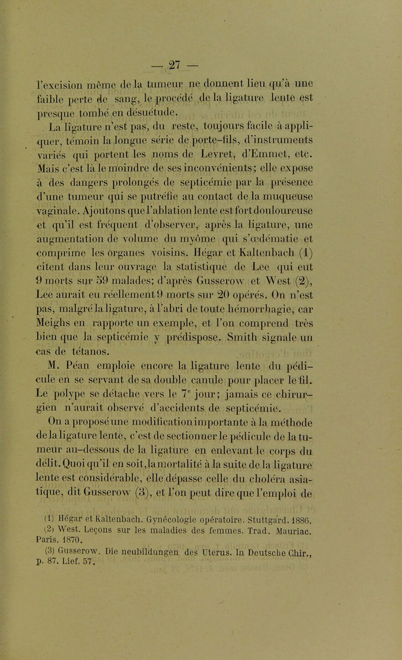 l'excision même de la tumeur ne domient lieu qu'à une faible perte de sang, le procédé de la ligature lente est presque tombé en désuétude. La ligature n^est pas, du reste, toujours facile à appli- quer, témoin la longue série de porte-fils, d'instruments variés qui portent les noms de Levret, d'Emmet, etc. Mais c'est là le moindre de ses inconvénients ; elle expose à des dangers prolongés de septicémie par la présence d'une tumeur qui se putréfie au contact de la muqueuse . vaginale. Ajoutons que l'ablation lente est fort douloureuse et qu'il est fréquent d'observer, après la ligature, une augmentation de volume du myôme qui s'œdématie et comprime les organes voisins. Hégar et Kaltenbach (1) citent dans leur ouvrage la statistique de Lee qui eut 9 morts sur 59 malades; d'après Gusserow et West (2), Lee aurait eu réellement 9 morts sur 20 opérés. On n'est pas, malgré la ligature, à l'abri de toute liémorrliagie, car Meighs en rapporte un exemple, et l'on comprend très bien que la septicémie y prédispose. Smith signale un cas de tétanos. M. Péan emploie encore la ligature lente du pédi- cule en se servant de sa double canule pour placer le fil. Le polype se détache vers le 7^ jour; jamais ce chirur- gien n'aurait observé d'accidents de septicémie. On a proposé une modification importante à la méthode de la ligature lente, c'est de sectionner le pédicule de la tu- meur au-dessous de la ligature en enlevant le corps du délit. Quoi qu'il en soit,la mortalité à la suite de la ligature lente est considérable, elle dépasse celle du choléra asia- tique, dit Gusserow (3), et l'on peut dire que l'emploi de (1) Hégar et Kaltenbach. Gynécologie opératoire. Stuttgard. 1886. (2) West. Leçons sur les maladies des femmes. Trad. Mauriac. Paris, 1870. (3) Gusserow. Die neubildungen des Utérus. In Deutsche Ghir., p. 87. Lief. 57.