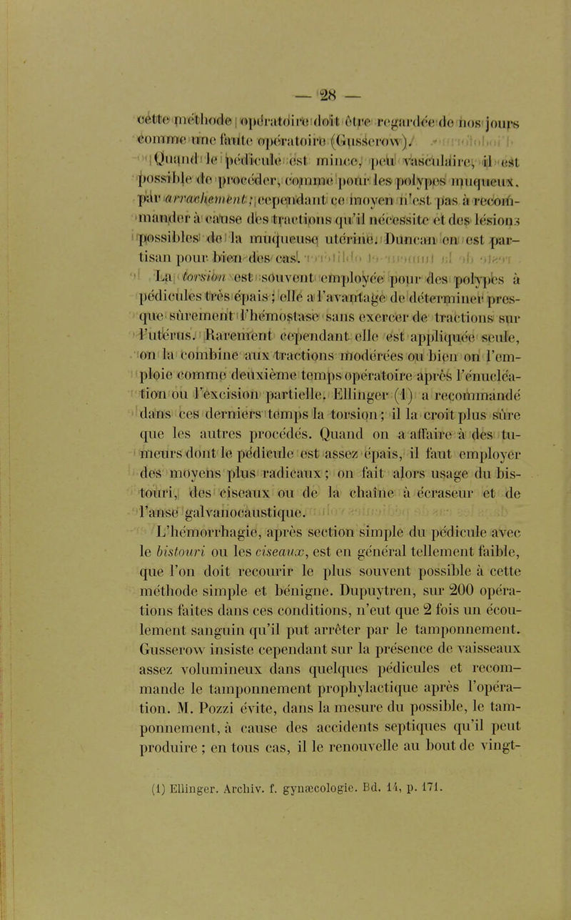 cétte ^iiethode ! «pciriitdim doit ôtre rciisirdée de hos'jours • «ommc lïnc f«mte opérutoirG (Gusserow). vidiu! 'M Qui\iid ! le ! pcdk'iiie est miuce^ peiii Yiiscnhiil ev ë. <eàt • 'i)0ssibje; de procéder^ cojmmieIpoiir le» polypes iququeu*. piîir i«/v'(ï«/ie7nènt;;,eep(siiidaiit ce inoyeiî n'est pas à reciorfi- niaia,der à eatise dbs traetipns qii:'il nécessite et des lésions i«p(ossiblesi <ieî la muqueusci utcriiiBi Duncan on est par- tisan pour bien des casl -cviôtiIdo i'>- *fi i')fo i 'Lai(to'môw est-souvent employée p polypes à pédicules très épais ; elle a l'avantai^e de déterniinei- pres- que sûrement l'iiémoçitase sans exercer de tractions sur l'utérus.' Rarement cependant elle est appliquée seule, !on la combine aux tractions modérées ou bien on l'em- ploie comme deuxième temps opératoire après l'énuclëa- tion ou l'excision partielle. Ellinger (1); a recommandé dans ces derniers temps la torsion; il la croit plus sûre que les autres procédés. Quand on a affaire à des tu- • meurs dont le pédicule est assez épais, il faut employer des moyens plus radicaux ; on fait alors usage du bis- touri, des ciseaux ou de la chaîne à écraseur et de l'ansë galvanocaustique. L'hémorrhagie, après section simple du pédicule avec le bistouri ou les ciseaux, est en général tellement faible, que l'on doit recourir le plus souvent possible à cette méthode simple et bénigne. Dupuytren, sur 200 opéra- tions faites dans ces conditions, n'eut que 2 fois un écou- lement sanguin qu'il put arrêter par le tamponnement. Gusserow insiste cependant sur la présence de vaisseaux assez volumineux dans quelques pédicules et recom- mande le tamponnement prophylactique après l'opéra- tion. M. Pozzi évite, dans la mesure du possible, le tam- ponnement, à cause des accidents septiques qu'il peut produire ; en tous cas, il le renouvelle au bout de vingt- (1) Ellinger. Arcluv. f. gynœcologic. Bd. 14, p. 171.