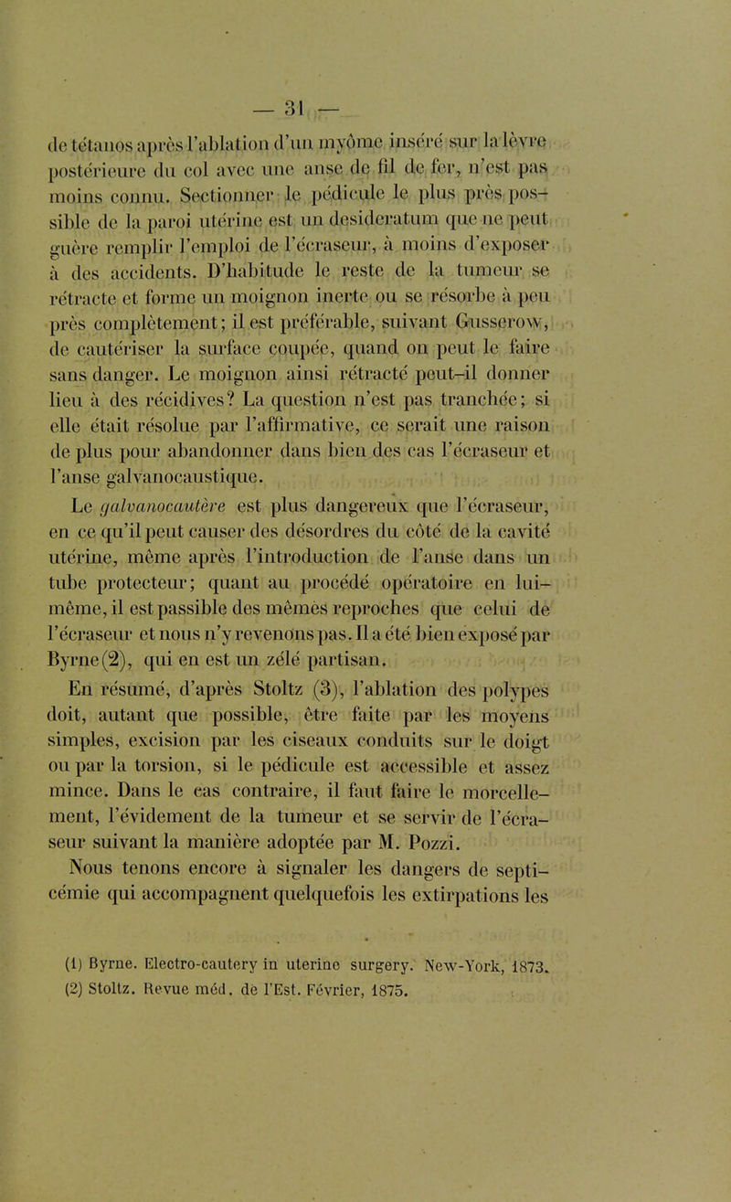 (le tétanos après l'ablation d'un myôrae insère sur la lèvre postérieure du col avec une anse de fil de fer, n'est pas moins connu. Sectionner le pédicule le plus près pos- sible de la paroi utérine est un desideratum que ne peut guère remplir l'emploi de l'écraseur, à moins d'exposer à des accidents. D'habitude le reste de la tumeur, se rétracte et forme un moignon inerte ou se résorbe à peu près complètement; il est préférable, suivant Giisserow, de cautériser la surface coupée, quand on peut le faire sans danger. Le moignon ainsi rétracté peut-il donner lieu à des récidives? La question n'est pas tranchée; si elle était résolue par l'affirmative, ce serait une raison de plus pour abandonner dans bien des cas l'écraseur et l'anse galvanocaustique. Le galvanocautère est plus dangereux que l'écraseur, en ce qu'il peut causer des désordres du côté de la cavité utérine, même après l'introduction de l'anse dans un tube protecteur; quant au procédé opératoire en lui- même, il est passible des mêmes reproches que celui de l'écraseur et nous n'y revenons pas. Il a été bien exposé par Byrne(2), qui en est un zélé partisan. En résumé, d'après Stoltz (3), l'ablation des polypes doit, autant que possible, être faite par les moyens simples, excision par les ciseaux conduits sur le doigt ou par la torsion, si le pédicule est accessible et assez mince. Dans le cas contraire, il faut faire le morcelle- ment, l'évidement de la tumeur et se servir de l'écra- seur suivant la manière adoptée par M. Pozzi. Nous tenons encore à signaler les dangers de septi- cémie qui accompagnent quelquefois les extirpations les (1) Byrne. Electro-eautery in uleriao surgery. New-York, 1873. (2) Stoltz. Revue méd. de l'Est. Février, 1875.