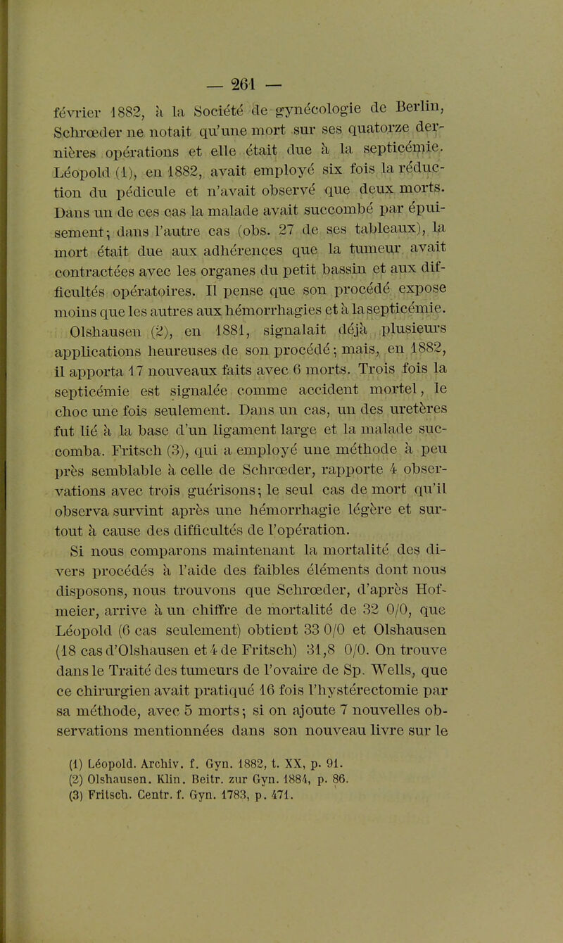 févi'ier 1882, à la Société de ^gynécologie de Berlin, Schrœder ne notait qu'une mort sur ses quatorze der- nières opérations et elle , était due à la septicéuiie. Léopold (1), en 1882, avait employé six fois la réduc- tion du pédicule et n'avait observé que deux morts. Dans un de ces cas la malade avait succombé par épui- sement-, dans l'autre cas (obs. 27 de ses tableaux), la mort était due aux adhérences que la tumeur avait contractées avec les organes du petit bassin et anx dif- ficultés opératoires. Il pense que son procédé expose moins que les autres aux hémorrbagies et k la septicémie. Olsbausen (2), en 1881, signalait déjà , plusieurs applications heureuses de son procédé; mais,.,en 1882, il apporta il nouveaux faits avec 6 morts. Trois fois la septicémie est signalée comme accident mortel, le choc une fois seulement. Dans un cas, un des uretères fut lié à la base d'un ligament large et la malade suc- comba. Fritsch (3), qui a employé une méthode à peu près semblable à celle de Schrœder, rapporte 4 obser- vations avec trois guérisons -, le seul cas de mort qu'il observa survint après une hémorrhagie légère et sur- tout à cause des difficultés de l'opération. Si nous comparons maintenant la mortalité des di- vers procédés à l'aide des faibles éléments dont nous disposons, nous trouvons que Schrœder, d'après Hof~ meier, arrive à un chiffre de mortalité de 32 0/0, que Léopold (6 cas seulement) obtient 33 0/0 et Olshausen (18 casd'Olshausen et4de Fritsch) 31,8 0/0. On trouve dans le Traité des tumeurs de l'ovaire de Sp. Wells, que ce chirurgien avait pratiqué 16 fois l'hystérectomie par sa méthode, avec 5 morts; si on ajoute 7 nouvelles ob- servations mentionnées dans son nouveau livre sur le (1) Léopold. Archiv. f. Gyn. 1882, t. XX, p. 91. (2) Olshausen. Klin. Beitr. zur Gyn. 1884, p. 86. (3) Fritsch. Centr. f. Gyn. 1783, p. 471.