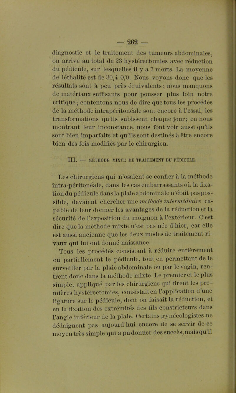 diagnostic et le traitenieut des tumeurs abdominales, on arrive au total de 23 hystérectomies avec réduction du pédicule, sur lesquelles il y a 7 morts. La moyenne de léthalité est de 30,4 0/0. Nous voyons donc que les résultats sont à peu près équivalents ; nous manquons de matériaux suffisants pour iDOUSser plus loin notre critique ; contentons-nous de dire que tous les procédés de la méthode intrapéritonéale sont encore à l'essai, les transformations qu'ils subissent chaque jour; en nous montrant leur inconstance, nous font voir aussi qu^ils sont bien imparfaits et qu'ils sont destinés à être encore bien des fois modifiés par le chirurgien. III. — MÉTHODE MIXTE DE TRAITEMENT DU PÉDICULE. Les chirurgiens qui n'osaient se confier à la méthode intra-péritonéale, dans les cas embarrassants où la fixa- tion du pédicule dans la plaie abdominale n'était pas pos- sible, devaient chercher une méthode intermédiaire ca- pable de leur donner les avantages de la réduction et la sécurité de l'exposition du moignon à l'extérieur. C'est dire que la méthode mixte n'est pas née d'hier, car elle est aussi ancienne que les deux modes de traitement ri- vaux qui lui ont donné naissance. Tous les procédés consistant à réduire entièrement ou partiellement le pédicule, tout en permettant de le surveiller par la plaie abdominale ou par le vagin, ren- trent donc dans la méthode mixte. Le premier et le plus simple, appliqué par les chhwgiens qui firent les pre- mières hystérectomies, consistait en l'application d'une ligature sur le pédicule, dont on faisait la réduction, et en la fixation des extrémités des fils constricteurs dans l'angle inférieur de la plaie. Certains gynécologistes ne dédaignent pas aujourd'hui encore de se servir de ce moyen très simple qui a pu donner des succès, mais qu'il