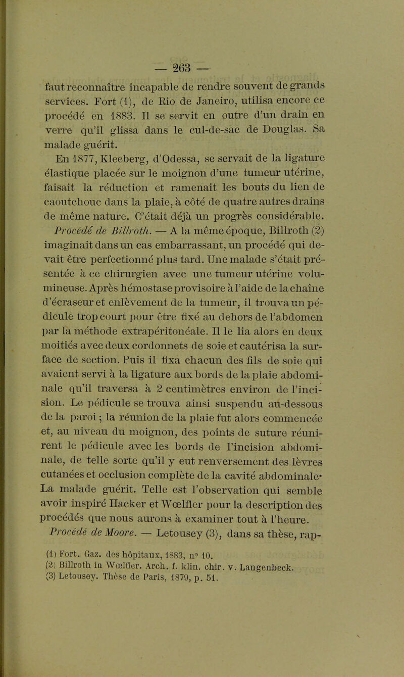 — 2(53 — faut reconnaître incapable de rendre souvent de grands services. Fort (1), de Rio de Janeiro, utilisa encore ce procédé en 1883. Il se servit en outre d'un drain en verre qu'il glissa dans le cul-de-sac de Douglas. Sa malade guérit. En 1877, Kleeberg, d'Odessa, se servait de la ligature élastique placée sur le moignon d'une tumeur utérine, faisait la réduction et ramenait les bouts du lien de caoutcliouc dans la plaie, à côté de quatre autres drains de même nature. C'était déjà un progrès considérable. Procédé de Billrotli. — A la même époque, Billroth (2) imaginait dans un cas embarrassant, un procédé qui de- vait être perfectionné plus tard. Une malade s'était pré- sentée à ce chirurgien avec une tumeur utérine volu- mineuse. Après hémostase provisoire à l'aide de la chaîne d'écraseuret enlèvement de la tumeur, il trouva un pé- dicule trop court pour être fixé au dehors de l'abdomen par la méthode extrapéritonéale. Il le lia alors en deux moitiés avec deux cordonnets de soie et cautérisa la sur- face de section. Puis il fixa chacun des fils de soie qui avaient servi à la ligature aux bords de la plaie abdomi- nale qu'il traversa à 2 centimètres environ de l'inci- sion. Le pédicule se trouva ainsi suspendu au-dessous de la paroi ; la réunion de la plaie fut alors commencée et, au niveau du moignon, des points de suture réuni- rent le pédicule avec les bords de l'incision abdomi- nale, de telle sorte qu'il y eut renversement des lèvi-es cutanées et occlusion complète de la cavité abdominale* La malade guérit. Telle est l'observation qui semble avoir inspiré Hacker et Wœlfler pour la description des procédés que nous am-ons à examiner tout à l'heure. Procédé de Moore. — Letousey (3), dans sa thèse, rap- (1) Fort. Gaz. des hôpitaux, 1883, n'' 10. (2) Billroth ia Wœlfler. Arch. f. khn. chir. v. Langenbeck.