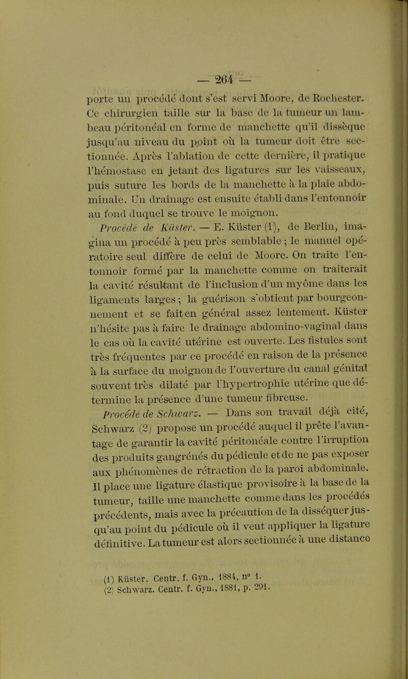 porte un iiroccdc dont s'est servi Moorc, de Rocliester. Ce cliirur<> ien taille sur la base de la tumeur un lam- beau péritonéal en forme de manchette qu'il dissèque jusqu'au niveau du point où la tumeur doit être sec- tionnée. Après l'ablation de cette dernière, il pratique riiémostase en jetant des ligatures sur les vaisseaux, puis suture les bords de la manchette à la plaie abdo- minale. TJn drainage est ensuite établi dans l'entonnoir au fond duquel se trouve le moignon. Procédé de Kiister. — E. Kiister (1), de Berlin, ima- gina un procédé à peu près semblable ; le manuel opé- ratoire seul diffère de celui de Moore. On traite l'en- tonnoir formé par la manchette comme on traiterait la cavité résultant de l'inclusion d'un myôme dans les ligaments larges -, la guérison s'obtient par bourgeon- nement et se fait en général assez lentement. Kiister n'hésite pas à faire le drainage abdomino-vaginal dans le cas où la cavité utérine est ouverte. Les fistules sont très fréquentes par ce procédé en raison de la présence à la surface du moignon de l'ouverture du canal génital souvent très dilaté par l'hypertrophie utérine que dé- termine la présence d'une tumeur fibreuse. Procédé de Schwarz. — Dans son travail déjà cité, Schwarz (2) propose un procédé auquel il prête l'avan- tage de garantir la cavité péritonéale contre l'irruption des produits gangrénés du pédicule et de ne pas exposer aux phénomènes de rétraction de la paroi abdominale. Il place une ligature élastique provisoire à la base de la tumeur, taille une manchette comme dans les procédés précédents, mais avec la précaution de la disséquer jus- qu'au point du pédicule où il veut appliquer la ligature définitive. La tumeur est alors sectionnée à une distance (1) Ruster. Centr. f. Gyn., 1884, n° 1. (2) Schwarz. Centr. f. Gyn., 1881, p. 291.