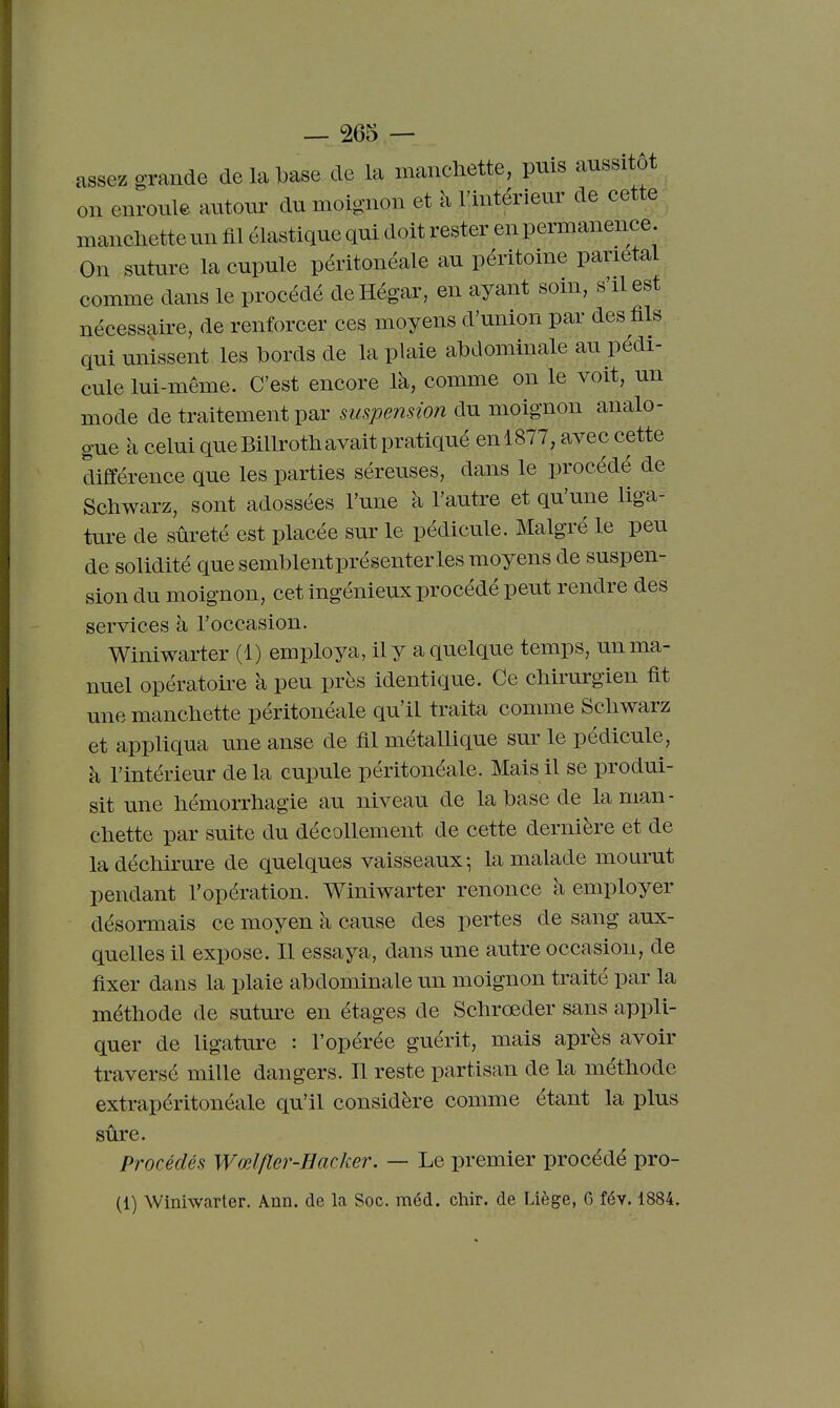 assez o-raude de la base de la mancHette, puis aussitôt on enroule autour du moignon et à l'intérieur de cette ; manclietteun fil élastique qui doit rester en permanence. On suture la cupule péritonéale au péritoine pariétal comme dans le procédé deHégar, en ayant soin, s'il est nécessaire, de renforcer ces moyens d'union par des fils qui unissent les bords de la plaie abdominale au pédi- cule lui-même. C'est encore là, comme on le voit, un mode de traitement par suspension du moignon analo- gue à celui que BiUrotli avait pratiqué en 1877, avec cette différence que les parties séreuses, dans le procédé de Schwarz, sont adossées l'une à l'autre et qu'une liga- ture de sûreté est placée sur le pédicule. Malgré le peu de solidité que semblentprésenterles moyens de suspen- sion du moignon, cet ingénieux procédé peut rendre des services à l'occasion. Winiwarter (1) employa, il y a quelque temps, un ma- nuel opératoire à peu près identique. Ce chirurgien fit unemancliette péritonéale qu'il traita comme Scliwarz et appliqua une anse de fil métallique sur le pédicule, à l'intérieur de la cupule péritonéale. Mais il se produi- sit une liémorrliagie au niveau de la base de la man- chette par suite du décollement de cette dernière et de la déchirure de quelques vaisseaux -, la malade mourut pendant l'opération. Winiwarter renonce à employer désormais ce moyen à cause des pertes de sang aux- quelles il expose. Il essaya, dans une autre occasion, de fixer dans la plaie abdominale un moignon traité par la méthode de suture en étages de Schrœder sans appli- quer de ligature : l'opérée guérit, mais après avoir traversé mille dangers. Il reste partisan de la méthode extrapéritonéale qu'il considère comme étant la plus sûre. Procédés Wœlfier-Hacker. — Le premier procédé pro- (1) Winiwarter. Ann. de la Soc. méd. chir. de Liège, 6 fév. 1884.