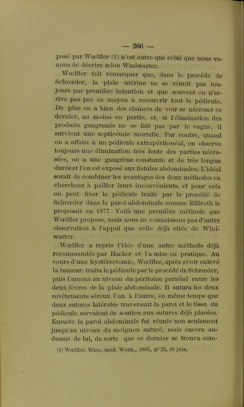 posé par Wœlfler (1) n'est autre que celui que nous ve- nons de décrire selon Winiwarter. Wœlfler ftiit remarquer que, dans le procédé de Sclirœder, la plaie utérine ne se réunit pas tou- jours par première intention et que souvent on n'ar- rive pas par ce moyen à recouvrir tout le pédicule. De plus on a bien des chances de voir se nécroser ce dernier, au moins en partie, et, si l'élimination des produits gangrenés ne se fait pas par le vagin, il survient une septicémie mortelle. Par contre, quand on a affaire à un pédicule extrapéritonéal, on observe toujours une élimination très lente des parties nécro- sées, on a une gangrène constante et de très longue durée et l'on est exposé aux fistules abdominales. L'idéal serait de combiner les avantages des deux méthodes en cherchant à pallier leurs inconvénients, et pour cela on peut fixer le pédicule traité par le procédé de Schrœder dans la paroi abdominale comme Billroth le proposait en 1877. Voilà une première méthode que Wœlfler propose, mais nous ne connaissons pas d'autre observation à l'appui que celle déjà citée de Wini- warter. Wœlfler a repris l'idée d'une autre méthode déjà recommandée i)ar Hacker et l'a mise en pratique. Au cours d'une hystérectomie, Wœlfler, après avoir enlevé la tumeur, traita le pédicule par le procédé de Schrœder, puis l'amena au niveau du i:)éritoine pariétal entre les deux lèvres de la plaie abdominale. Il sutura les deux revêtements séreux l'un à l'autre, en même ternies que deux sutures latérales traversant la paroi et le tissu du pédicule servaient de soutien aux sutures déjà placées. Ensuite la paroi abdominale fut réunie non seulement jusqu'au niveau du moignon suturé, mais encore au- dessus de lui, de sorte que ce dernier se trouva com-
