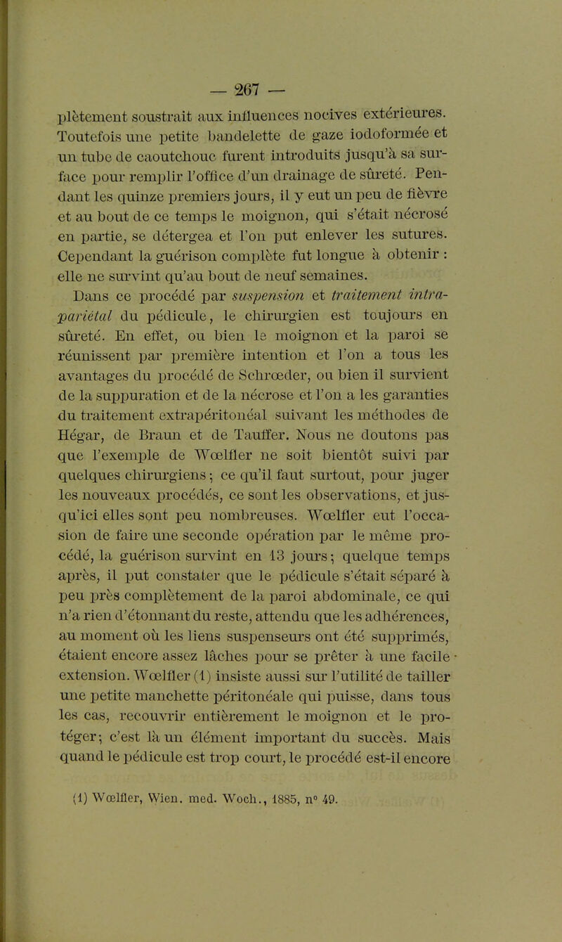 plètement soustrait aux influences nocives extérieures. Toutefois une petite bandelette de gaze iodoformée et un tube de caoutchouc furent introduits jusqu'à sa sur- face pour remplir l'office d'un drainage de sûreté. Pen- dant les quinze premiers jours, il y eut un peu de fièvre et au bout de ce temps le moignon, qui s'était nécrosé en partie, se détergea et l'on put enlever les sutures. Cependant la guérison complète fut longue à obtenir : elle ne survint qu'au bout de neuf semaines. Dans ce procédé par suspension et traitement intra- 'pariétal du pédicule, le chirurgien est toujours en sûreté. En effet, ou bien le moignon et la paroi se réunissent par ijremière intention et l'on a tous les avantages du procédé de Schrœder, ou bien il survient de la suppuration et de la nécrose et l'on a les garanties du traitement extrapéritonéal suivant les méthodes de Hégar, de Braun et de Tauffer. Nous ne doutons pas que l'exemple de Wœlfler ne soit bientôt suivi par quelques chirurgiens ; ce qu'il faut surtout, pour juger les nouveaux procédés, ce sont les observations, et jus- qu'ici elles sont peu nombreuses. Wœlfler eut l'occa- sion de faire une seconde opération par le même pro- cédé, la guérison survint en 13 jours ; quelque temps après, il put constater que le pédicule s'était séparé à peu près complètement de la paroi abdominale, ce qui n'a rien d'étonnant du reste, attendu que les adhérences, au moment où les liens suspenseurs ont été supprimés, étaient encore assez lâches pour se prêter à une facile extension. Wœlfler (1) insiste aussi sur l'utilité de tailler une petite manchette péritonéale qui puisse, dans tous les cas, recouvrir entièrement le moignon et le pro- téger-, c'est là un élément important du succès. Mais quand le pédicule est trop court, le procédé est-il encore