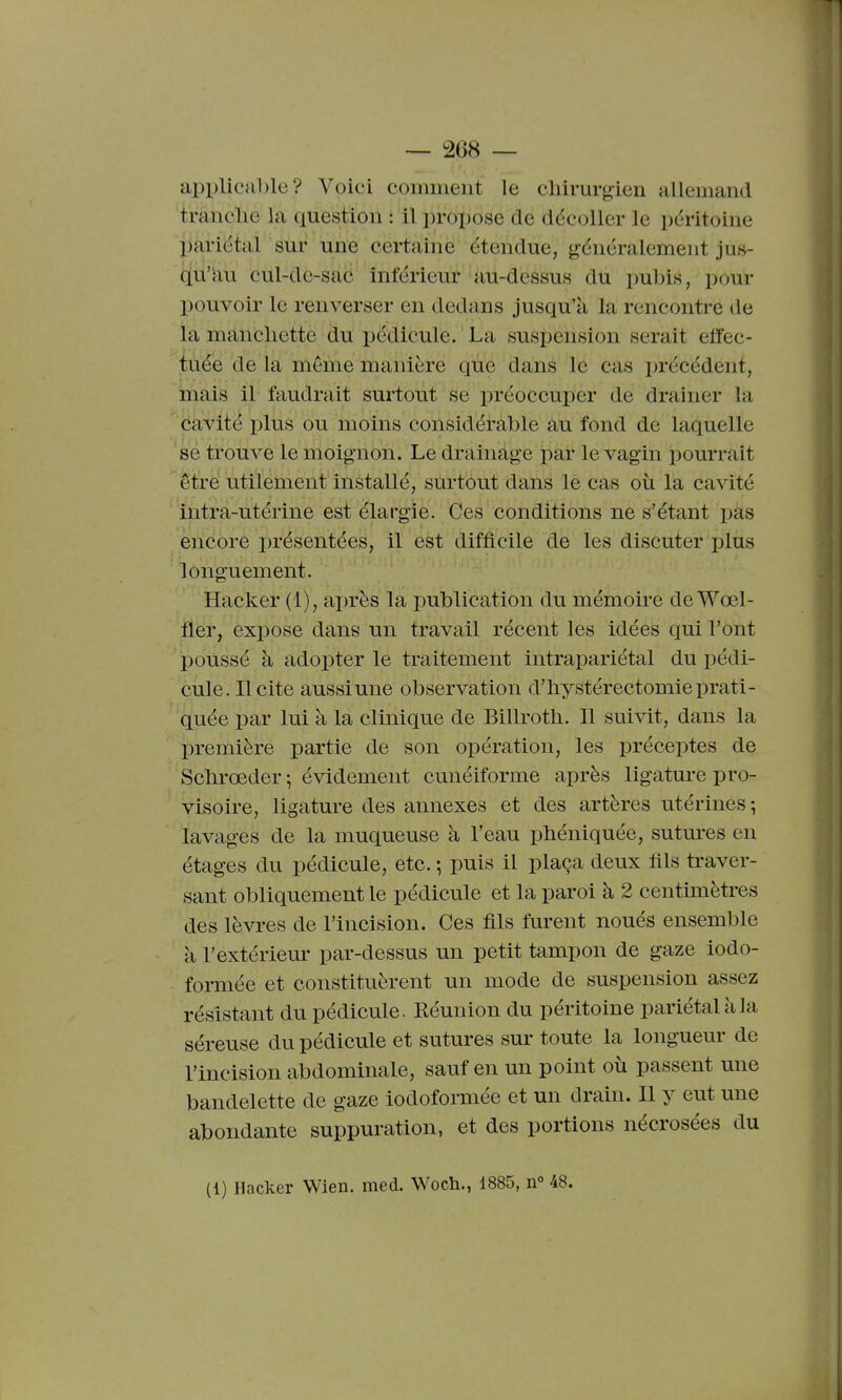 api)licable ? Voici comment le chirurgien allemand tranclie la question : il jiropose de décoller le péritoine l)ariétal sur une certaine étendue, généralement jus- qu'au cul-dc-sac inférieur au-dessus du pubis, pour pouvoir le renverser en dedans jusqu'à la rencontre de la manchette du pédicule. ' La suspension serait effec- tuée de la même manière qùe dans le cas précédent, mais il faudrait surtout se préoccuper de drainer la cavité plus ou moins considérable au fond de laquelle se trouve le moignon. Le drainage par le vagin pourrait être utilement installé, sm'tout dans le cas où la cavité intra-utérine est élargie. Ces conditions ne s'étant pas encore présentées, il est difficile de les discuter plus longuement. Hacker (1), ai)rès la publication du mémoire deWœl- fler, expose dans un travail récent les idées qui l'ont poussé à adopter le traitement intrapariétal du pédi- cule, licite aussi une observation d'hystérectomie prati- quée par lui à la clinique de Billroth. Il suivit, dans la première partie de son opération, les préceptes de Schrœder -, évidement cunéiforme après ligature pro- visoire, ligature des annexes et des artères utérines; lavages de la muqueuse à l'eau phéniquée, sutures en étages du pédicule, etc. ; puis il plaça deux fils traver- sant obliquement le pédicule et la paroi à 2 centimètres des lèvres de l'incision. Ces fils furent noués ensemble à l'extérieur par-dessus un petit tampon de gaze iodo- formée et constituèrent un mode de suspension assez résistant du pédicule. Réunion du péritoine pariétal à la séreuse du pédicule et sutures sur toute la longueur de l'incision abdominale, sauf en un point où passent une bandelette de gaze iodoformée et un drain. Il y eut une abondante suppuration, et des portions nécrosées du