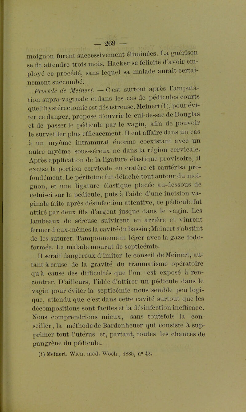 moig-noii furent successivement éliminées. La guérison se fit attendre trois mois. Hacker se félicite d'avoir em- ployé ce procédé, sans lequel sa malade aurait certai- nement succombé. Procédé de Meinert. — C'est surtout après l'amputa- tion supra-vaginale et dans les cas de pédicules courts quel'liystérectomie est désastreuse. Meinert (1)/pour évi- ter ce danger, propose d'ouvrir le cul-de-sac de Douglas et de passer le pédicule par le vagin, afin de pouvoir le surveiller plus efficacement. Il eut affaire dans un cas à un myôme intramural énorme coexistant avec un autre myôme sous-séreux né dans la région cervicale. Après application de la ligature élastique provisoire, il excisa la portion cervicale en cratère et cautérisa pro- fondément. Le péritoine fut détaclié tout autour du moi- gnon, et une ligature élastique placée au-dessous de celui-ci sur le pédicule, puis à l'aide d'une incision va- ginale faite après désinfection attentive, ce pédicule fut attiré par deux fils d'argent jusque dans le vagin. Les lambeaux de séreuse suivirent en arrière et vinrent fermer d'eux-mêmes la cavité du bassin -, Meinert s'abstint de les suturer. Tamponnement léger avec la gaze iodo- formée. La malade mourut de septicémie. Il serait dangereux d'imiter le conseil de Meinert, au- tant à cause de la gravité du traumatisme opératoire qu'à cause des difficultés que l'on est exposé à ren- contrer. D'ailleurs, l'idée d'attirer un pédicule dans le vagin pour éviter la septicémie nous semble peu logi- que, attendu que c'est dans cette cavité surtout que les décompositions sont faciles et la désinfection inefficace. Nous comprendrions mieux, sans toutefois la con seiller, la méthode de Bardenheuer qui consiste à sup- primer tout l'utérus et, partant, toutes les chances de gangrène du pédicule.