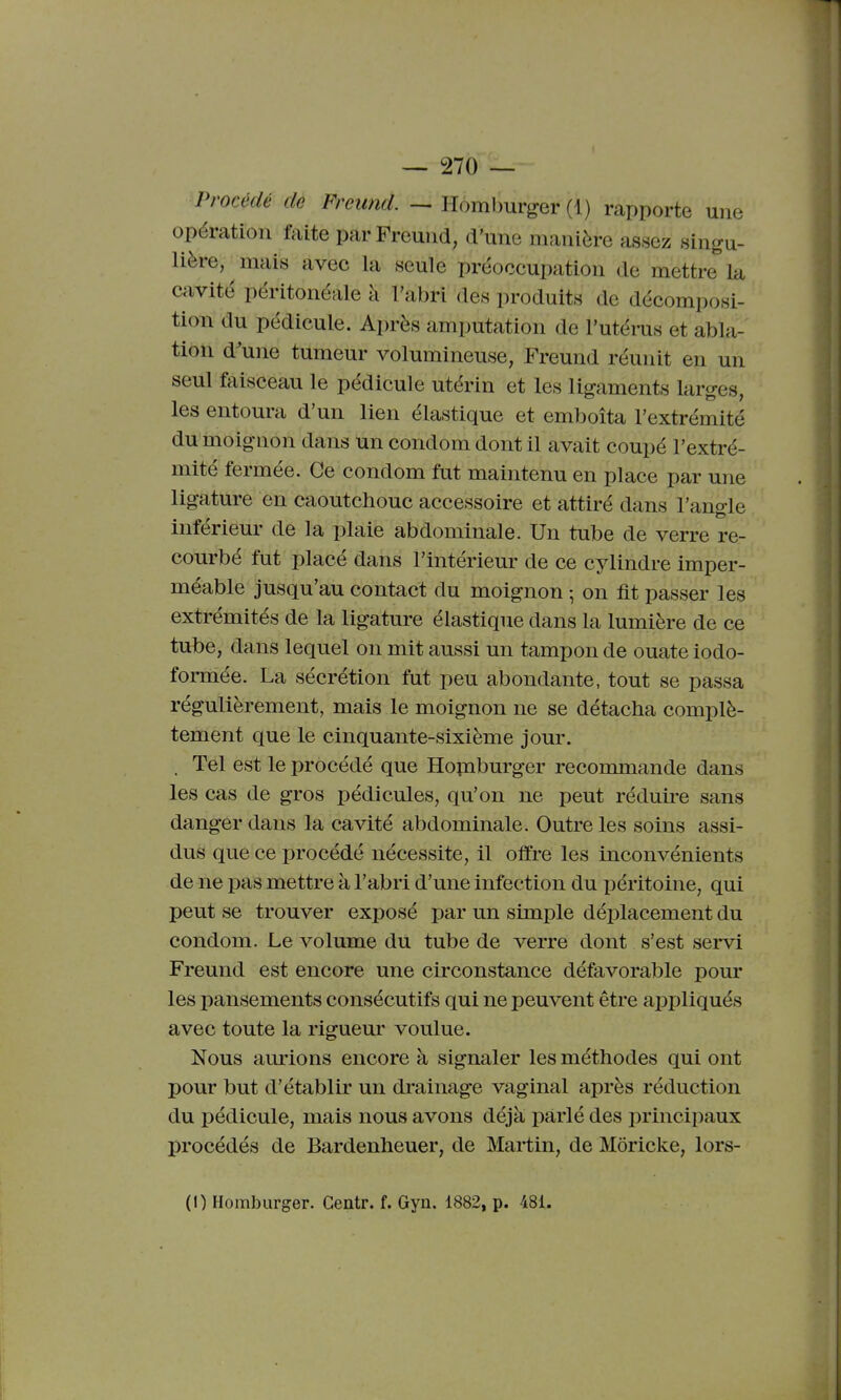 Procédé de Freund. — Homburger (1) rapporte une opération faite par Freund, d'une manière assez singu- lière, mais avec la seule préoccupation de mettre la cavité péritonéale à l'abri des produits de décomposi- tion du pédicule. Après amputation de l'utérus et abla- tion d'une tumeur volumineuse, Freund réunit en un seul faisceau le pédicule utérin et les ligaments larges, les entoura d'un lien élastique et emboîta l'extrémité du moignon dans un condom dont il avait coupé l'extré- mité fermée. Ce condom fut maintenu en place par une ligature en caoutchouc accessoire et attiré dans l'angle inférieur de la plaie abdominale. Un tube de verre re- courbé fut placé dans l'intérieur de ce cylindre imper- méable jusqu'au contact du moignon ; on fit passer les extrémités de la ligature élastique dans la lumière de ce tube, dans lequel on mit aussi un tampon de ouate iodo- formée. La sécrétion fut peu abondante, tout se passa régulièrement, mais le moignon ne se détacha complè- tement que le cinquante-sixième jour. . Tel est le procédé que Hopiburger recommande dans les cas de gros pédicules, qu'on ne peut réduire sans danger dans la cavité abdominale. Outre les soins assi- dus que ce procédé nécessite, il offre les inconvénients de ne pas mettre à l'abri d'une infection du péritoine, qui peut se trouver exposé par un simple déplacement du condom. Le volume du tube de verre dont s'est sei-vi Freund est encore une circonstance défavorable pour les pansements consécutifs qui ne peuvent être appliqués avec toute la rigueur voulue. Nous aurions encore à signaler les méthodes qui ont pour but d'établir un drainage vaginal après réduction du pédicule, mais nous avons déjà parlé des principaux procédés de Bardenheuer, de Martin, de Môricke, lors-