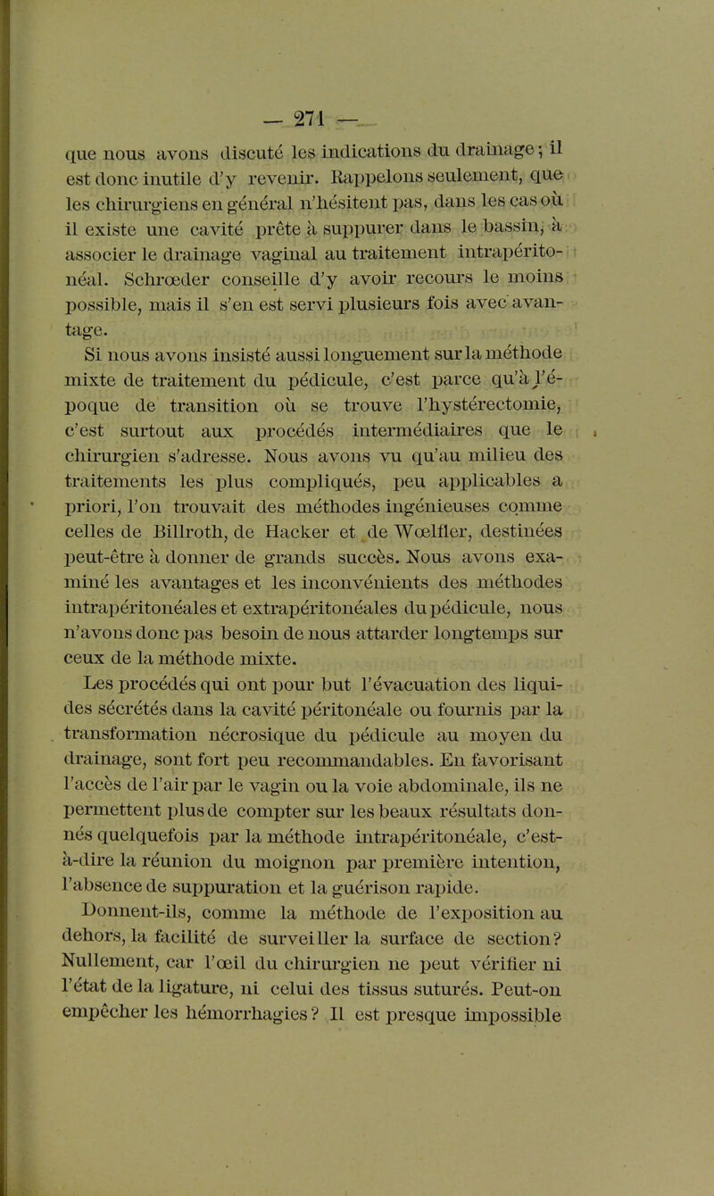 que nous avons discuté les indications du drainage ; il est donc inutile d'y revenir. Rappelons seulement, que. les chirurgiens en général n'hésitent pas, dans les cas où il existe une cavité prête à suppurer dans le bassin^ à associer le drainage vaginal au traitement intrapérito- néal. Schrœder conseille d'y avoir recours le moins possible, mais il s'en est servi plusieurs fois avec avan- tage. Si nous avons insisté aussi longuement sur la méthode mixte de traitement du pédicule, c'est parce qu'à l'é- poque de transition où se trouve l'hystérectomie, c'est surtout aux procédés intermédiaires que le s chii'urgien s'adresse. Nous avons vu qu'au milieu des traitements les plus compliqués, peu applicables a priori^ l'on trouvait des méthodes ingénieuses comme celles de Billroth, de Hacker et de Wœlfler, destinées peut-être à donner de grands succès. Nous avons exa- miné les avantages et les inconvénients des méthodes intrapéritonéales et extrapéritonéales du pédicule, nous n'avons donc pas besoin de nous attarder longtemips sur ceux de la méthode mixte. Les procédés qui ont pour but l'évacuation des liqui- des sécrétés dans la cavité péritonéale ou fom'nis par la transformation nécrosique du pédicule au moyen du drainage, sont fort peu recommandables. En favorisant l'accès de l'air par le vagin ou la voie abdominale, ils ne permettent plus de compter sur les beaux résultats don- nés quelquefois par la méthode intrapéritonéale, c'est- à-dire la réunion du moignon par première intention, l'absence de suppuration et la guérison rapide. Donnent-ils, comme la méthode de l'exposition au dehors, la facilité de surveiller la surface de section? Nullement, car l'œil du chii-urgien ne peut vérifier ni l'état de la ligature, ni celui des tissus suturés. Peut-on empêcher les hémorrhagies ? Il est presque impossible