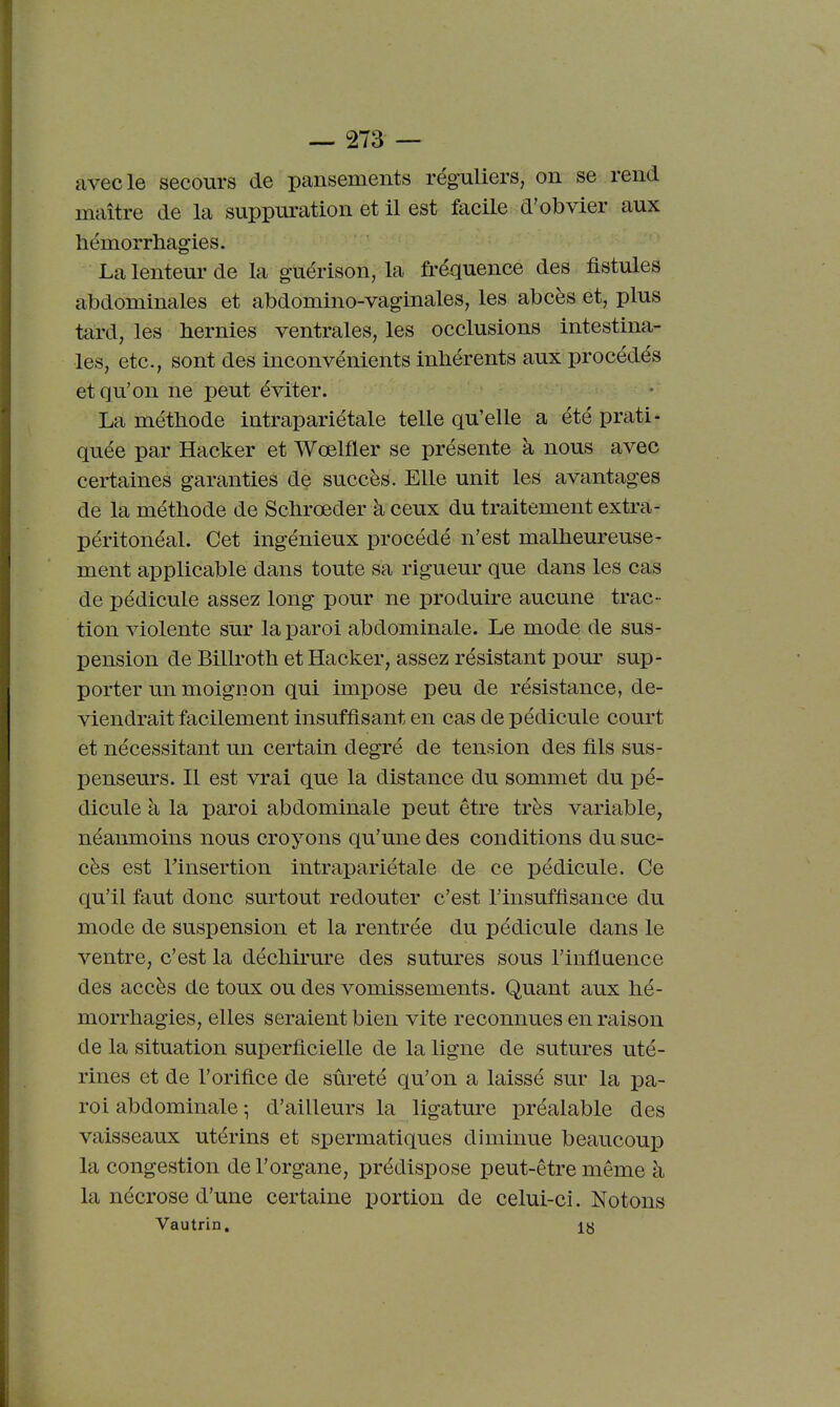 avec le secours de pansements réguliers, on se rend maître de la suppuration et il est facile d'obvier aux hémorrhagies. La lenteur de la gUérison, la fréquence des fistules abdominales et abdomino-vaginales, les abcès et, plus tard, les bernies ventrales, les occlusions intestina- les, etc., sont des inconvénients inhérents aux procédés et qu'on ne peut éviter. La méthode intrapariétale telle qu'elle a été prati- quée par Hacker et Wœlfler se présente à nous avec certaines garanties de succès. Elle unit les avantages de la méthode de Schrœder à ceux du traitement extra- péritonéal. Cet ingénieux procédé n'est malheureuse- ment applicable dans toute sa rigueur que dans les cas de pédicule assez long pour ne produire aucune trac- tion violente sur la paroi abdominale. Le mode de sus- pension de Billroth et Hacker, assez résistant pour sup- porter un moignon qui impose peu de résistance, de- viendrait facilement insuffisant en cas de pédicule court et nécessitant un certain degré de tension des fils sus- penseurs. Il est vrai que la distance du sommet du pé- dicule à la paroi abdominale peut être très variable, néanmoins nous croyons qu'une des conditions du suc- cès est Tinsertion intrapariétale de ce pédicule. Ce qu'il faut donc surtout redouter c'est l'insuffisance du mode de suspension et la rentrée du pédicule dans le ventre, c'est la déchirure des sutures sous l'influence des accès de toux ou des vomissements. Quant aux hé- morrhagies, elles seraient bien vite reconnues en raison de la situation superficielle de la ligne de sutures uté- rines et de l'orifice de sûreté qu'on a laissé sur la pa- roi abdominale ^ d'ailleurs la ligatm-e préalable des vaisseaux utérins et spermatiques diminue beaucoup la congestion de l'organe, prédispose peut-être même à la nécrose d'une certaine i)ortion de celui-ci. Notons Vautrin. ly
