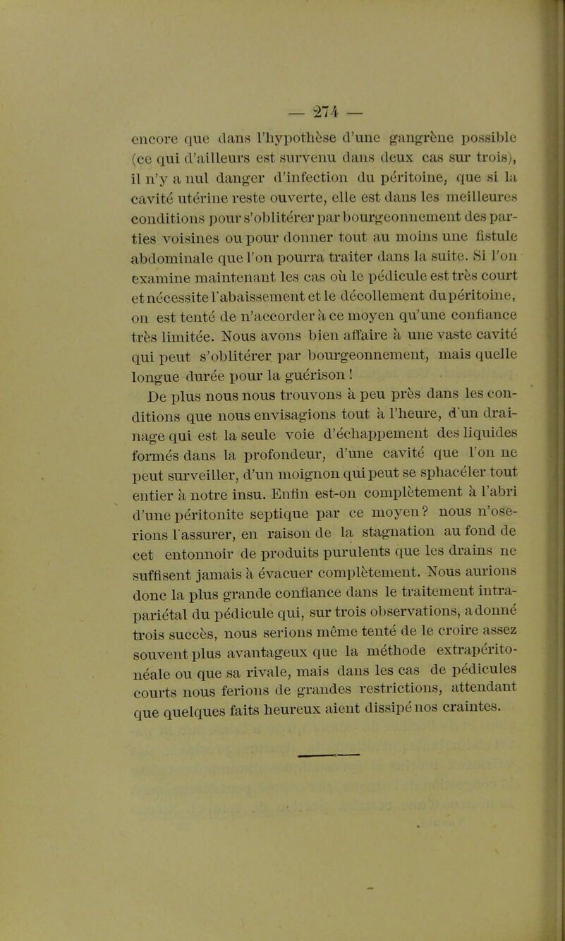 — ^274 — encore que dans l'hypothèse d'une gangrène possible (ce qui d'ailleurs est survenu dans deux cas sur trois), il n'y a nul danger d'infection du péritoine, que si la cavité utérine reste ouverte, elle est dans les meilleures conditions pour s'oblitérer par bourgeonnement des par- ties voisines ou pour donner tout au moins une fistule abdominale que l'on pourra traiter dans la suite. Si l'on examine maintenant les cas où le pédicule est très court et nécessite l'abaissement et le décollement dupéritoine, on est tenté de n'accorder à ce moyen qu'une confiance très limitée. Nous avons bien affaire à une vaste cavité qui peut s'oblitérer par bourgeonnement, mais quelle longue durée pour la guérison ! De plus nous nous trouvons à peu près dans les con- ditions que nous envisagions tout à l'heure, d'un drai- nage qui est la seule voie d'échappement des liquides formés dans la profondeur, d'une cavité que l'on ne peut surveiller, d'un moignon qui peut se sphacéler tout entier à notre insu. Enfin est-on complètement à l'abri d'une péritonite septique par ce moyen? nous n'ose- rions l'assurer, en raison de la stagnation au fond de cet entonnoir de produits purulents que les drains ne suffisent jamais à évacuer complètement. Nous aurions donc la plus grande confiance dans le traitement intra- pariétal du pédicule qui, sur trois observations, adonné trois succès, nous serions même tenté de le croire assez souvent plus avantageux que la méthode extrapérito- néale ou que sa rivale, mais dans les cas de pédicules courts nous ferions de grandes restrictions, attendant que quelques faits heureux aient dissipé nos craintes.
