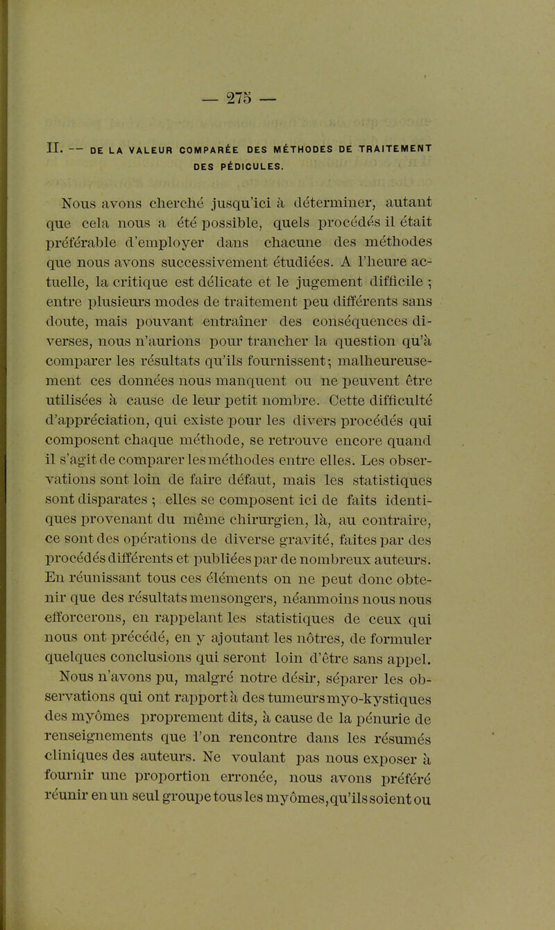 II. — DE LA VALEUR COMPARÉE DES MÉTHODES DE TRAITEMENT DES PÉDICULES. Nous avons clierclié jusqu'ici à déterminer, autant que cela nous a été possible, quels procédés il était préférable d'employer dans chacune des méthodes que nous avons successivement étudiées. A l'heure ac- tuelle, la critique est délicate et le jugement difficile -, entre plusieurs modes de traitement peu différents sans doute, mais pouvant entraîner des conséquences di- verses, nous n'aurions pour trancher la question qu'à comparer les résultats qu'ils fournissent -, malheureuse- ment ces données nous manquent ou ne peuvent être utilisées à cause de leur petit nombre. Cette difficulté d'appréciation, qui existe pour les divers procédés qui composent chaque méthode, se retrouve encore quand il s'agit de comparer les méthodes entre elles. Les obser- vations sont loin de faire défaut, mais les statistiques sont disparates ; elles se composent ici de faits identi- ques provenant du même chirurgien, là, au contraire, ce sont des opérations de diverse gravité, faites par des procédés différents et publiées par de nombreux auteurs. En réunissant tous ces éléments on ne peut donc obte- nir que des résultats mensongers, néanmoins nous nous efforcerons, en rappelant les statistiques de ceux qui nous ont précédé, en y ajoutant les nôtres, de formuler quelques conclusions qui seront loin d'être sans appel. Nous n'avons pu, malgré notre désir, séparer les ob- servations qui ont rapport à des tumeurs myo-kystiques des myômes proprement dits, à cause de la pénurie de renseignements que l'on rencontre dans les résumés cliniques des auteurs. Ne voulant pas nous exposer à fournir une proportion erronée, nous avons préféré réunir en un seul groupe tous les myômes, qu'ils soient ou