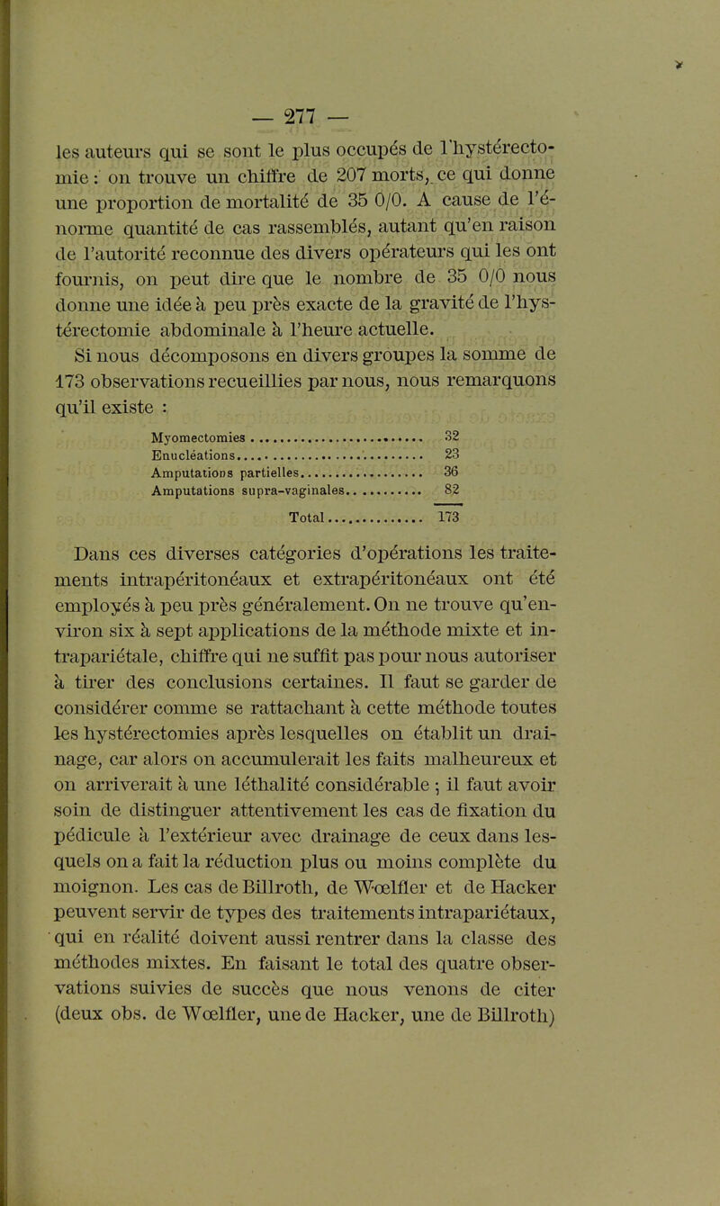 les auteurs qui se sont le plus occupés de l'hystérecto- mie : on trouve un chiffre de 207 morts,, ce qui donne une proportion de mortalité de 35 0/0. A^cause de l'é- noi-me quantité de cas rassemblés, autant qu'en raison de l'autorité reconnue des divers opérateurs qui les ont fournis, on peut dire que le nombre de 35 0/0 nous donne une idée à peu près exacte de la gravité de l'hys- térectomie abdominale à l'heure actuelle. Si nous décomposons en divers groupes la somme de 173 observations recueillies par nous, nous remarquons qu'il existe : Myomectomies 32 Eaucléations 23 Amputations partielles 36 Amputations supra-vaginales 82 Total 173 Dans ces diverses catégories d'opérations les traite- ments intrapéritonéaux et extrapéritonéaux ont été employés à peu près généralement. On ne trouve qu'en- viron six à sept applications de la méthode mixte et in- trapariétale, chiffre qui ne suffit pas pour nous autoriser à tker des conclusions certaines. Il faut se garder de considérer comme se rattachant à cette méthode toutes les hystérectomies après lesquelles on établit un drai- nage, car alors on accumulerait les faits malheureux et on arriverait à une léthalité considérable -, il faut avoir soin de distinguer attentivement les cas de fixation du pédicule à l'extérieur avec drainage de ceux dans les- quels on a fait la réduction plus ou moins complète du moignon. Les cas de Billroth, de Wœlfler et de Hacker peuvent servir de types des traitements intrapariétaux, qui en réalité doivent aussi rentrer dans la classe des méthodes mixtes. En faisant le total des quatre obser- vations suivies de succès que nous venons de citer (deux obs. de Wœlfler, une de Hacker, une de Billroth)