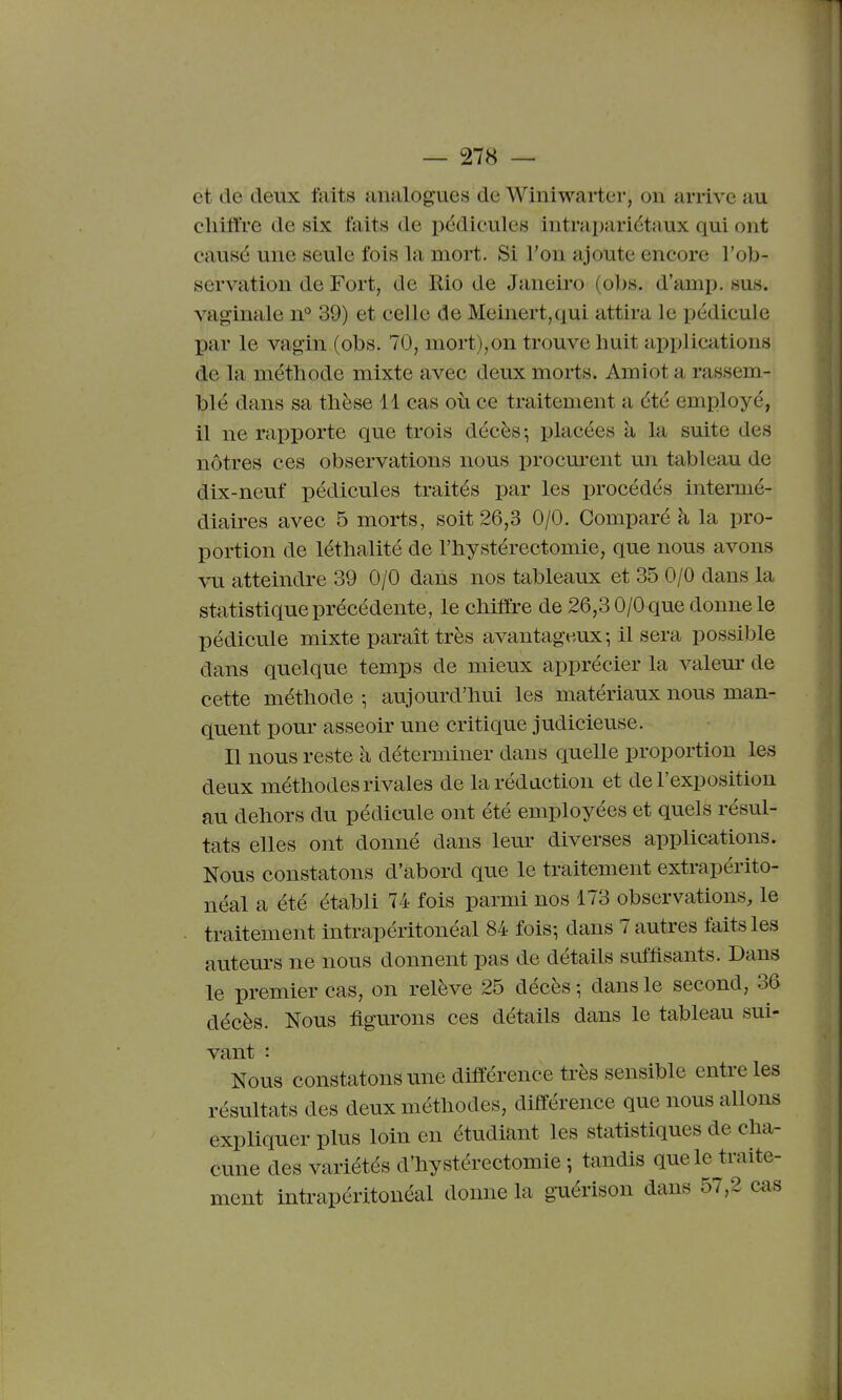 et de deux faits analogues de Winiwarter, on arrive au cliiffre de six faits de pédicules intrapariétaux qui ont causé une seule fois la mort. Si l'on ajoute encore l'ob- servation de Fort, de Rio de Janeiro (obs. d'amp. sus. vaginale n° 39) et celle de Meinert,qui attira le pédicule par le vagin (obs. 70, mort),on trouve huit applications de la méthode mixte avec deux morts. Amiot a rassem- blé dans sa tlièse 11 cas où ce traitement a été employé, il ne rapporte que trois décès-, placées à la suite des nôtres ces observations nous procurent un tableau de dix-neuf pédicules traités par les procédés intermé- diaires avec 5 morts, soit 26,3 0/0. Comparé h la pro- portion de léthalité de l'hystérectomie, que nous avons vu atteindre 39 0/0 dans nos tableaux et 35 0/0 dans la statistique précédente, le cliiffre de 26,3 0/0 que donne le pédicule mixte paraît très avantageux i il sera possible dans quelque temps de mieux apprécier la valeur de cette méthode -, aujourd'hui les matériaux nous man- quent pour asseoir une critique judicieuse. Il nous reste à déterminer dans quelle proportion les deux méthodes rivales de la rédaction et de l'exposition au dehors du pédicule ont été employées et quels résul- tats elles ont donné dans leur diverses appUcations. Nous constatons d'abord que le traitement extrapérito- néal a été établi 74 fois parmi nos 173 observations, le traitement intrapéritonéal 84 fois; dans 7 autres faits les auteurs ne nous donnent pas de détails suffisants. Dans le premier cas, on relève 25 décès -, dans le second, 36 décès. Nous figurons ces détails dans le tableau sui- 'nous constatons une différence très sensible entre les résultats des deux méthodes, différence que nous allons expliquer plus loin en étudiant les statistiques de cha- cune des variétés d'hystérectomie ; tandis que le traite- ment intrapéritonéal donne la g-uérison dans 57,2 cas