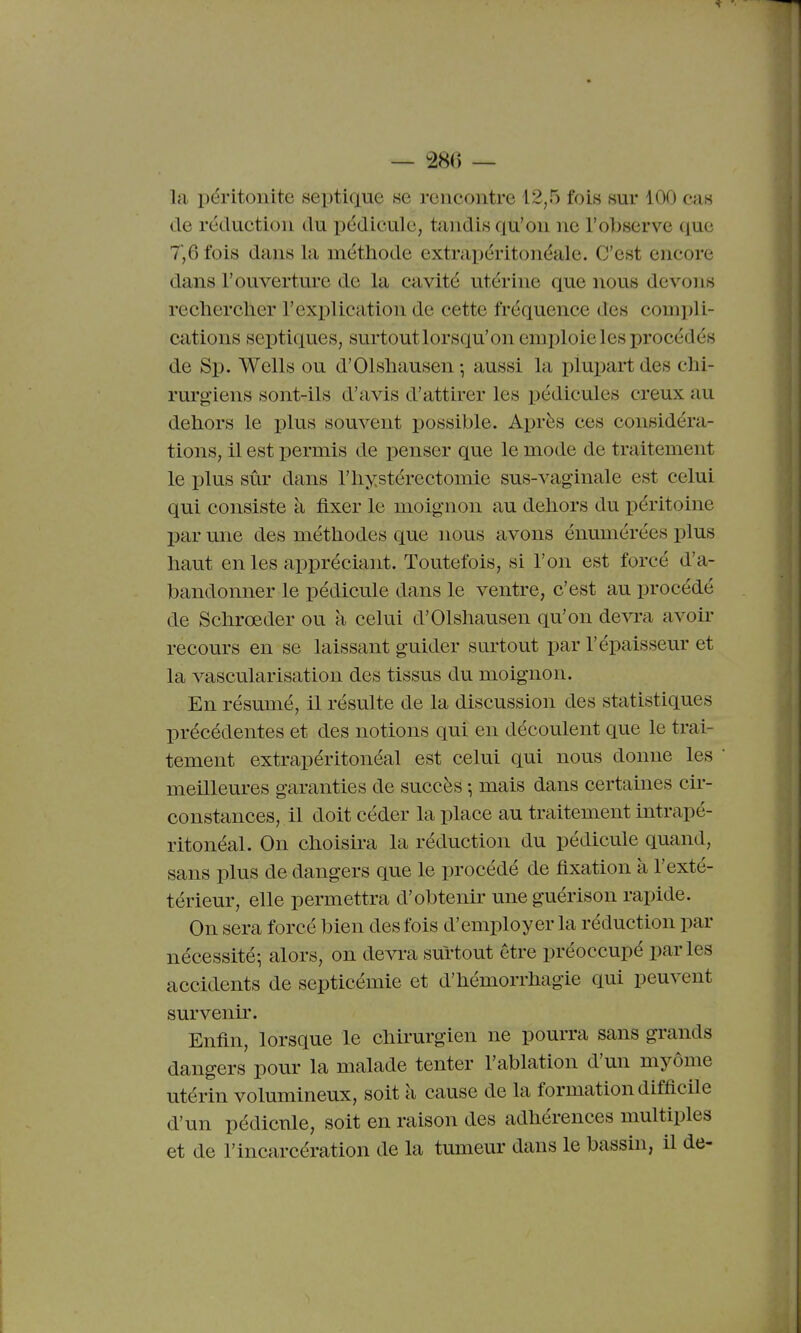 la péritonite septique se rencontre 12,5 fois sur 100 cas de réduction du pédicule, tandis qu'on ne l'observe que 7,6 fois dans la méthode extrapéritonéale. C'est encore dans l'ouverture de la cavité utérine que nous devons rechercher l'exiDlication de cette fréquence des compli- cations scptiques, surtoutlorsqu'on emploie les procédés de Sp. Wells ou d'Olshausen -, aussi la plupart des chi- rurgiens sont-ils d'avis d'attirer les pédicules creux au dehors le plus souvent possible. Après ces considéra- tions, il est permis de penser que le mode de traitement le plus sûr dans l'hystérectomie sus-vaginale est celui qui consiste à fixer le moignon au dehors du péritoine par une des méthodes que nous avons énumérées plus haut en les appréciant. Toutefois, si l'on est forcé d'a- bandonner le pédicule dans le ventre, c'est au procédé de Schrœder ou à celui d'Olshausen qu'on devra avoir recours en se laissant guider surtout par l'épaisseur et la vascularisation des tissus du moignon. En résumé, il résulte de la discussion des statistiques précédentes et des notions qui en découlent que le trai- tement extrapéritonéal est celui qui nous donne les meilleures garanties de succès ; mais dans certaines cir- constances, il doit céder la place au traitement intrapé- ritonéal. On choisira la réduction du pédicule quand, sans plus de dangers que le procédé de fixation à l'exté- térieur, elle permettra d'obtenir une guérison rapide. On sera forcé bien des fois d'employer la réduction par nécessité-, alors, on devra surtout être préoccupé parles accidents de septicémie et d'hémorrhagie qui peuvent survenir. Enfin, lorsque le chirurgien ne pourra sans grands dangers pour la malade tenter l'ablation d'un myôme utérin volumineux, soit à cause de la formation difacile d'un pédicule, soit en raison des adhérences multiples et de l'incarcération de la tumeur dans le bassin, il de-