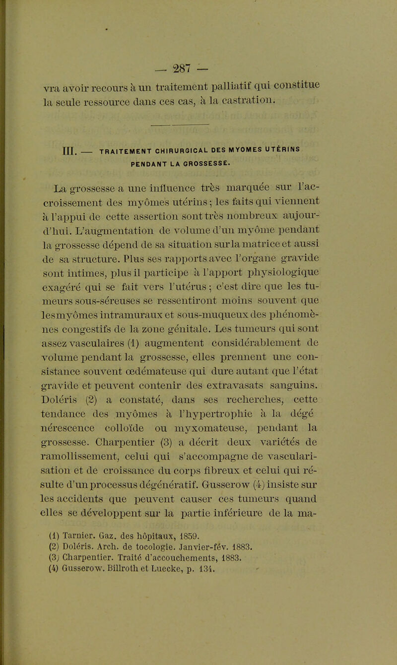 vra avoir recours à un traitement palliatif qui constitue la seule ressource dans ces cas, à la castration. ni. TRAITEMENT CHIRURGICAL DES MYOMES UTÉRINS PENDANT LA GROSSESSE. La grossesse a une influence très marquée sur l'ac- croissement des myômes utérins ; les faits qui viennent à l'appui de cette assertion sont très nombreux aujom- d'iiui. L'augmentation de volume d'un myôme pendant la grossesse dépend de sa situation surla matrice et aussi de sa structm^e. Plus ses rapports avec l'organe gravide sont intimes, plus il participe à l'apport physiologique exagéré qui se fait vers l'utérus ] c'est dire que les tu- meurs sous-séreuses se ressentiront moins souvent que lesmyômes intramuraux et sous-muqueux des phénomè- nes congestifs de la zone génitale. Les tumeurs qui sont assez vasculaires (1) augmentent considérablement de volume pendant la grossesse, elles prennent une con- sistance souvent oedémateuse qui dure autant que l'état gravide et peuvent contenir des extravasats sanguins. Doléris (2) a constaté, dans ses reclierclies, cette tendance des myômes à l'iiypertropliie à la dégé nérescence colloïde ou myxomateuse, i)endant la grossesse. Charpentier (3) a décrit deux variétés de ramollissement, celui qui s'accompagne de vasculari- sation et de croissance du corps fibreux et celui qui ré- sulte d'un processus dégénératif. Gusserow (4) insiste sur les accidents que peuvent causer ces tumeurs quand elles se dévelopiDcnt sur la partie inférieure de la ma- il) ïarnier. Gaz. des hôpitaux, 1859. (2) Doléris. Arch. de tocologie. Janvier-fév. 1883. (3; Charpentier. Traité d'accouchements, 1883.