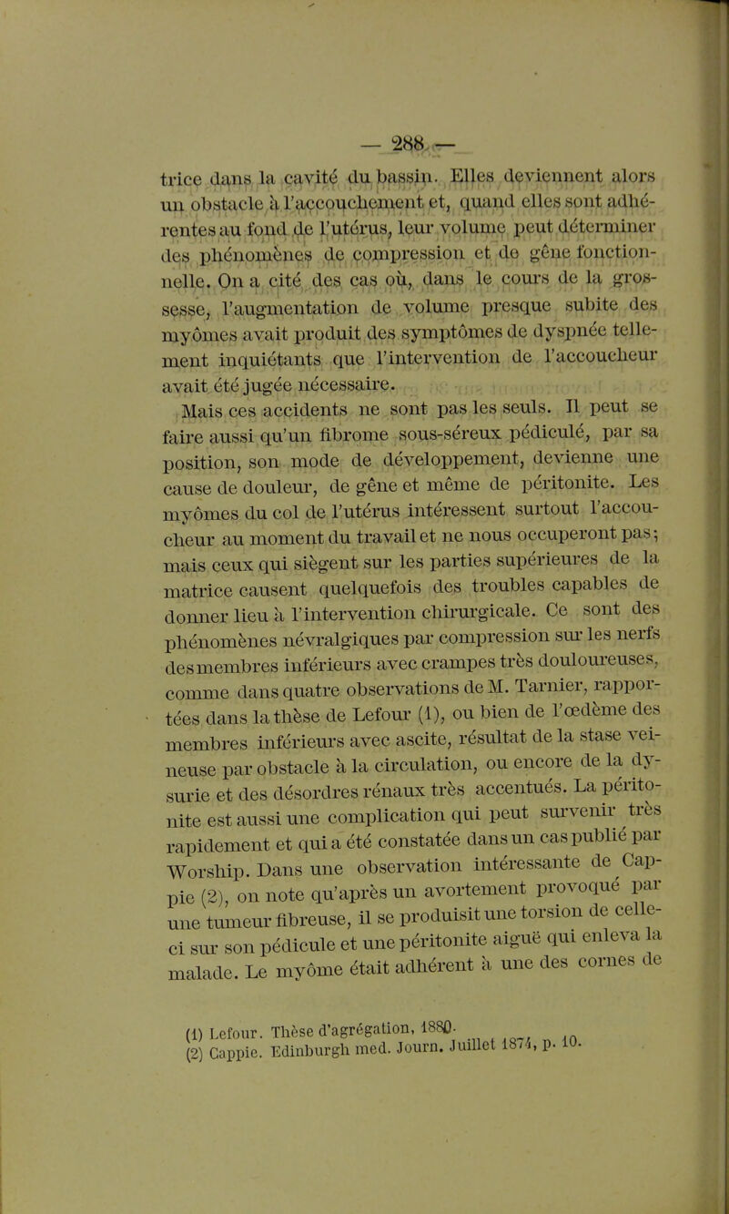 trice cl£\n^ la cavité du lbassi);i. JEJ^es deviennent alors obstacle^ ^^çco^clleI^ent et, quand elles sont adhé- rentes au fond de Ilutérus, leur volume peut déteiminer des phénoniènes de çonapression et de gêne fonction- nelle. On a cité des cag ou,, flans le coui-s de la gros- sesse, l'augmentation de volume presque subite des myômes avait produit des symptômes de dyspnée telle- ment inquiétants que l'intervention de. l'accouclieur avait été jugée nécessaire. Mais ces accidents ne sont pas les seuls. Il peut se faire aussi qu'un fibrome sous-séreux pédiculé, par sa position, son mode de développement, devienne une cause de douleur, de gêne et même de péritonite. Les myômes du col de l'utérus intéressent surtout l'accou- cbeur au moment du travail et ne nous occuperont pas-, mais ceux qui siègent sur les parties supérieures de la matrice causent quelquefois des troubles capables de donner lieu à l'intervention cMi'urgicale. Ce sont des phénomènes névralgiques par compression sm' les nerfs desmembres inférieurs avec crampes très douloureuses, comme dans quatre observations de M. Tarnier, rappor- tées dans la thèse de Lefour (1), ou bien de l'œdème des membres infériem's avec ascite, résultat delà stase vei- neuse par obstacle à la circulation, ou encore de la dy- surie et des désordres rénaux très accentués. La périto- nite est aussi une complication qui peut sm'venir très rapidement et qui a été constatée dans un cas publié par Worship. Dans une observation intéressante de Cap- pie (2), on note qu'après un avortement provoqué par une tumeur fibreuse, il se produisit une torsion de celle- ci sm- son pédicule et une péritonite aiguë qui enleva a malade. Le mvôme était adhérent à une des cornes de (1) Lefour. Thèse d'agrégation, 188Û. (2) Cappie. Edinburgh med. Journ. Juillet 18,4, p. 10.