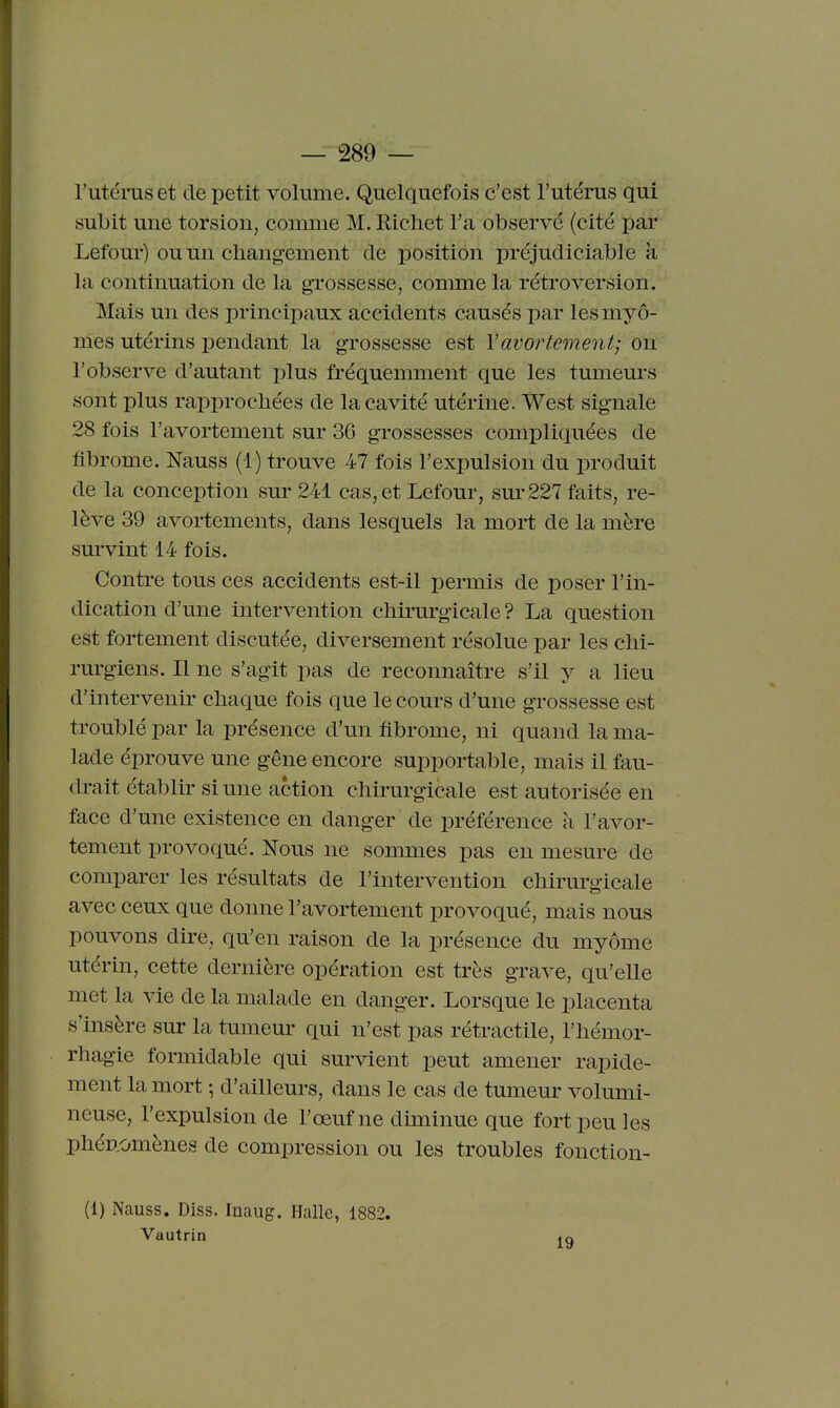l'utérus et de petit volume. Quelquefois c'est l'utérus qui subit une torsion, comme M. Ricliet l'a observé (cité par Lefour) ou un changement de j^osition préjudiciable k la continuation de la grossesse, comme la rétroversion. Mais un des princiioaux accidents causés par lesmyô- mes utérins pendant la grossesse est Yavortement; on: l'observe d'autant plus fréquemment que les tumeurs sont plus rapprochées de la cavité utérine. West signale 28 fois l'avortement sur 36 grossesses compliquées de fibrome. Nauss (1) trouve 47 fois l'expulsion du produit de la conception sur 241 cas, et Lefour, sm-227 faits, re- lève 39 avortements, dans lesquels la mort de la mère survint 14 fois. Contre tous ces accidents est-il permis de poser l'in- dication d'une intervention chirurgicale ? La question est fortement discutée, diversement résolue par les chi- rurgiens. Il ne s'agit pas de reconnaître s'il y a lieu d'intervenir chaque fois que le cours d'une grossesse est troublé par la présence d'un fibrome, ni quand la ma- lade éprouve une gêne encore supportable, mais il fau- drait établir si une action chirurgicale est autorisée en face d'une existence en danger de préférence à l'avor- tement provoqué. Nous ne sommes pas en mesure de comparer les résultats de l'intervention chirurgicale avec ceux que donne l'avortement provoqué, mais nous pouvons dire, qu'en raison de la présence du myôme utérin, cette dernière opération est très grave, qu'elle met la vie de la malade en danger. Lorsque le placenta s'insère sur la tumeur qui n'est pas rétractile, l'hémor- rhagie formidable qui survient peut amener rapide- ment la mort -, d'ailleurs, dans le cas de tumeur volumi- neuse, l'expulsion de l'œuf ne diminue que fort peu les phé»,omènes de compression ou les troubles fonction- (1) Nauss. Diss. Inaug. Halle, 1882. Vautrin 19