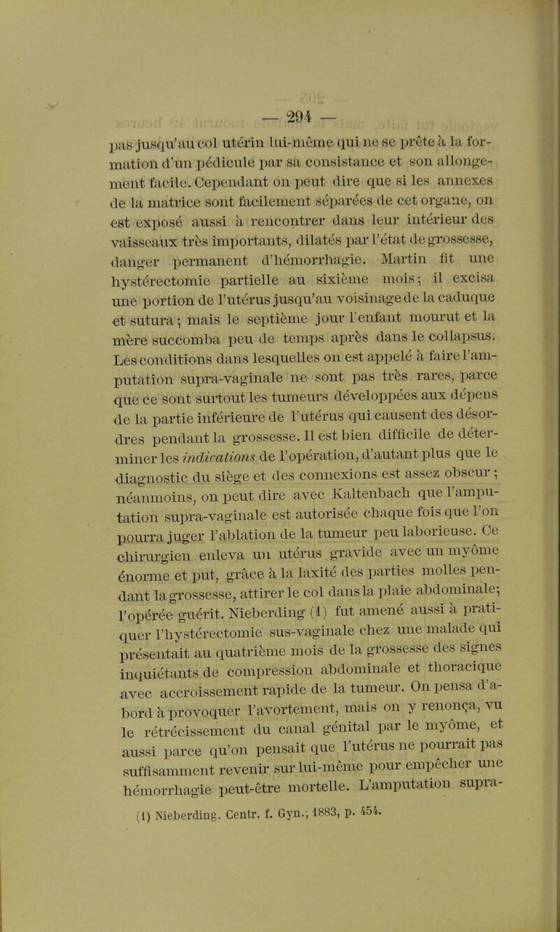 pas jusqu'au col utérin lui-môme qui ne se prête à la for- mation d'un pédicule par sa consistance et eon allonge- ment facile. Cependant on peut dire que si les annexes de la matrice sont facilement séparées de cet organe, on est exposé aussi à rencontrer dans leur intérieur des vaisseaux très importants, dilatés par l'état de grossesse, danger permanent d'iiémorrhagie. Martin fit une hystérectomie partielle au sixième mois; il excisa une portion de l'utérus jusqu'au voisinage de la caduque et sutura-, mais le septième jour l'enfant mom-ut et la mère succomba peu de temps après dans le collapsus. Les conditions dans lesquelles on est appelé à faire l'am- putation supra-vaginale ne sont pas très rares, parce que ce sont surtout les tumeurs développées aux dépens de la partie inférieure de l'utérus qui causent des désor- dres pendant la grossesse. Il est bien difficile de déter- miner les indications de l'opération, d'autant plus que le diagnostic du siège et des connexions est assez obscm- \ néanmoins, on peut dire avec Kaltenbach que l'ampu- tation supra-vaginale est autorisée chaque fois que l'on pourra juger l'ablation de la tumeur peu laborieuse. Ce chirurgien enleva un utérus gravide avec un myôme énorme et put, grâce à la laxité des parties molles pen- dant la grossesse, attirer le col dans la plaie abdominale-, l'opérée guérit. Nieberding (1) fut amené aussi à prati- quer riiystérectomie sus-vaginale chez une malade qui présentait au quatrième mois de la grossesse des signes inquiétants de compression abdominale et tlioracique avec accroissement rapide de la tumeur. On pensa d'a- bord à provoquer l'avortement, mais on y renonça, vu le rétrécissement du canal génital par le myÔme, et aussi parce qu'on pensait que l'utérus ne pourrait pas suffisamment revenir sur lui-même pour empêcher une hémorrhagie peut-être mortelle. L'amputation supra- (1) Nieberding. Centr. f. Gyn.', 1883, p. 454.