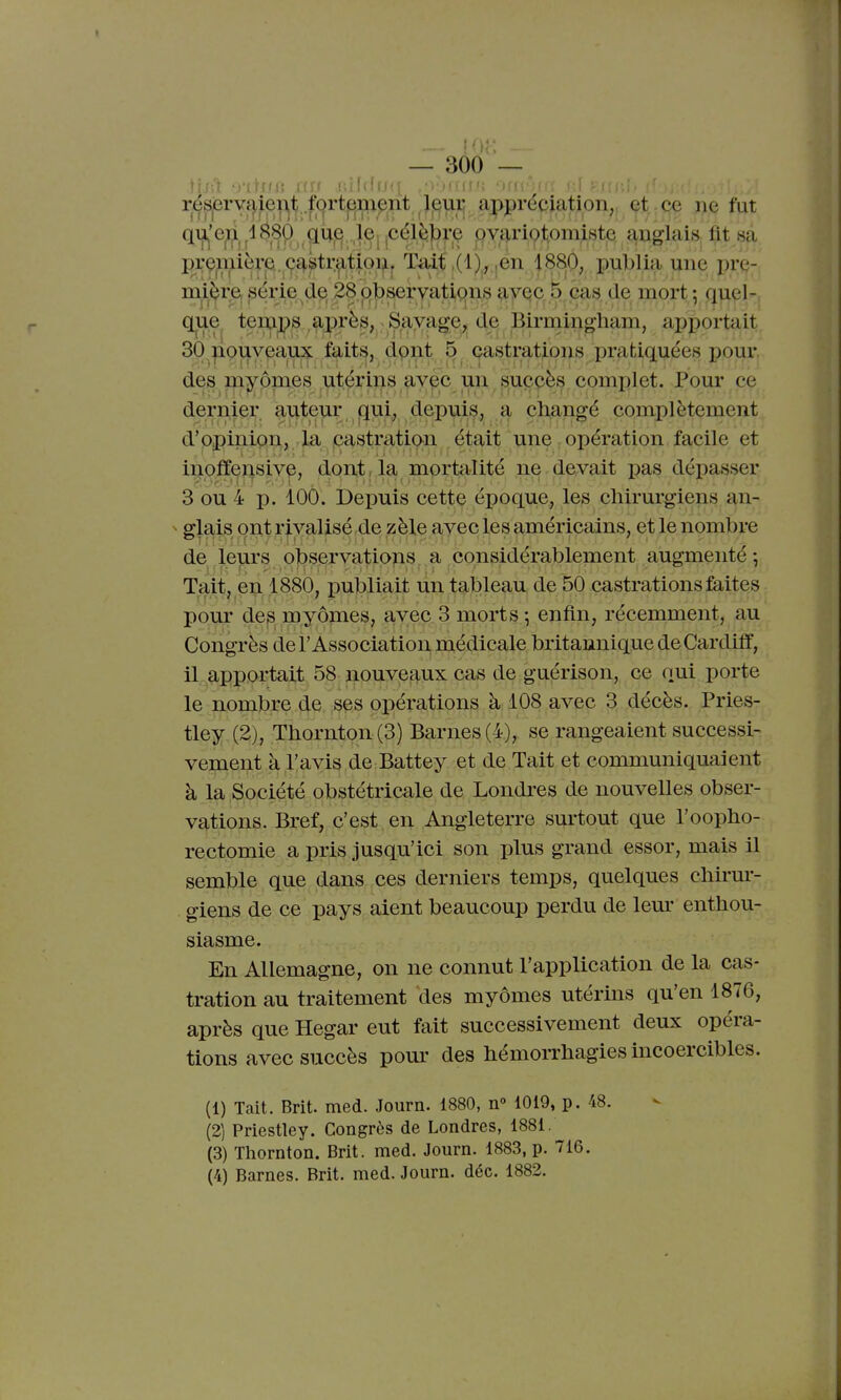 résprva,ieiT|t fort^m^nt 7^u^ appréciation,, (^t^-ç^Q jie fut qu^'e^^léSO jiuj^. llyi!^^^^^^'^ Qvq.ri9t,omiste anglais fit sa prçmièi'p. ç^^tr^tipij^ Tiût ,en 188p, publia une pre- mière, série de; 28 observatiç)ns ^-yQC ^ éas de mort -, quel- que teints apirès, Savage^, de Birniing^ apportait 30 |iouveaux faits, dont 5 castrations pratiquées pour des myômes utérins aycc un suçpès complet. Pour ce dernier auteur qui, depuis, a changé complètement d'opinion, la castration était une opération facile et inoffei^sive, dont, la mortalité ne devait pas dépasser 3 ou 4 p. 100. Depuis cette époque, les chirurgiens an- glais ont rivalisé de zèle avec les américains, et le nombre de leurs observatiops a considérablement augmenté -, Tait, en 1880, publiait un tableau de 50 castrations faites pour des myômes, avec 3 morts ; enfin, récemment, au Congrès de l'Association médicale britannique deCardiff, il apportait 58 nouveaux cas de guérison, ce oui porte le nombre de ses opérations à 108 avec 3 décès. Pries- tley (2), Thornton(3) Barnes(4), se rangeaient successi- vement à l'avis de Battey et de Tait et communiquaient à la Société obstétricale de Londres de nouvelles obser- vations. Bref, c'est en Angleterre surtout que l'oopho- rectomie a pris jusqu'ici son plus grand essor, mais il semble que dans ces derniers temps, quelques chh-ur- giens de ce pays aient beaucoup perdu de leur enthou- siasme. En Allemagne, on ne connut l'application de la cas- tration au traitement des myômes utérins qu'en 1876, après que Hegar eut fait successivement deux opéra- tions avec succès pour des hémorrhagies incoercibles. (1) Tait. Brit. med. Journ. 1880, n» 1019, p. 48. (2) Priestley. Congrès de Londres, 1881. (3) Thornton. Brit. med. Journ. 1883, p. 716. (4) Barnes. Brit. med. Journ. déc. 1882.