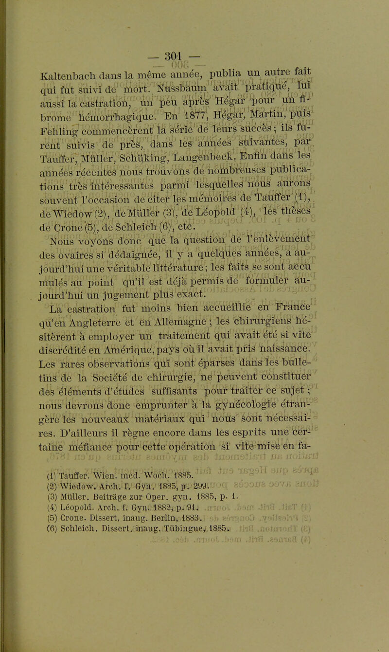— — Kaltenbach dans la même année, publia un autre fait qui fut suivi de niort: Nnssb^byàMt p^iqù^, lui aussi la castration, un ^ ^éù aprè^^ ïlégar pour im ' brome'hémorrhagigue! En 1877; Hègâ^; Mairtin/i^^ Fehling' commencèrènt ià sérié dé leurs succès ; ils' fU'. rent suivis ■ de' près,^ dàns ' les 'années stiivantesl pàir Tauffer, Millier, Schii'liihg; LangenbéckV Ènfîri dans les années récentes nous trouvons dé nombreuses publica- tions très intéressantes pai-mi lësquelles noii^^ souvent l'occasion débiter Içs ménioires'de'Taùfrer;^^^^^^ de AViedow (2), de Millier (Sj, 'dé Léopolà t^i), ' de Crone(5),deSchleich(6),'etc'. _ , . V Nous voyons dohô que la guéstiôn de 1 ëMèvèmëht des ovaires si dédaignée, il y a quélqties années,' a au- jourd'hui une véritable littérature ; les faits .se sont àccù mulésau point qù'ilest dej a permis jde^forj^ jom-d'hui un jugement plus exact: '--'^ ■ ' La castration fut moins bien 'à'ccMllie e'ri ï^^^^ qu'en Angleterre et en Allemagiie • les chirurgiens hé- sitèrent à employer un traitement qui avait été si vite discrédité en Amérique, pays où il avait pris naissance. Les rares observations qui sont éparses dans les bulle- tins de la Société de chirurgie, ne peuvent constituer des éléments d'études suffisants pour traiter ce sujet v nous devrons donc emprunter à la gynécologie étran- gère les nouveaux matériaux qui ' noiïs sont nécessai- res. D'ailleurs il règne encore dans les esprits une cer- taine méfiance pour cette opération si vite mise en fa- (1] Tauffer. Wien. med. Woch. 1885. (2) Wiedow. Arch'.-Gyiiv 1885, p. 299. (3) Mûller. Beitrage zur Oper. gyn. 1885, p. 1. (4) Léopùld. Arch. f. Gyn. 1882, p. 91. (5) Crone. Dissert, inaug. Berlin, 1883.