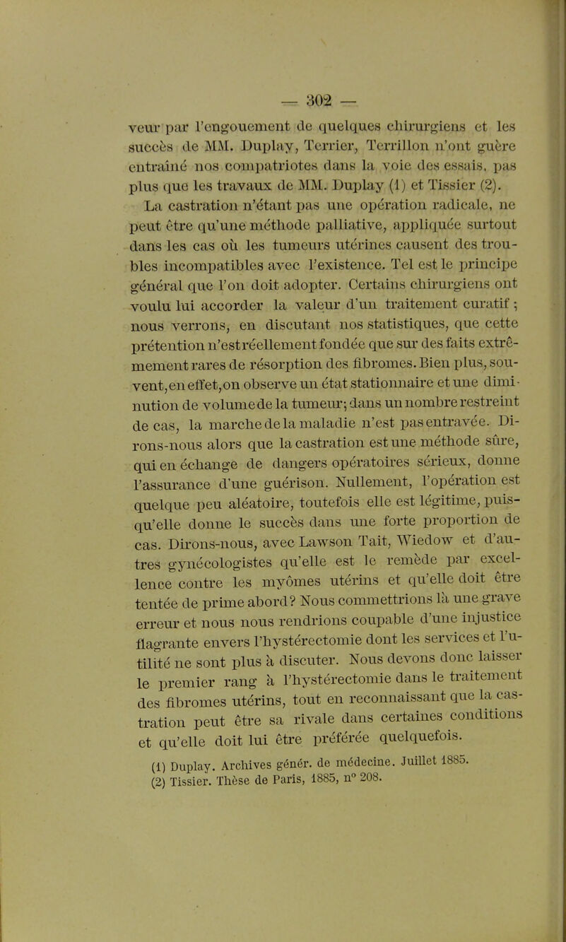 veur par l'engouement de quelques chirurgiens et les succès de MM. Duplay, Terrier, Tcrrillon n'ont guère entraîné nos compatriotes dans la voie des essais, pas plus que les travaux de MM. Duplay (1) et Tissier (2). La castration n'étant pas une opération radicale, ne peut être qu'une méthode palliative, appliquée surtout dans les cas où les tumeurs utérines causent des trou- bles incompatibles avec l'existence. Tel est le principe général que l'on doit adopter. Certains chirurgiens ont voulu lui accorder la valeur d'un traitement curatif -, nous verrons, en discutant nos statistiques, que cette prétention n'est réellement fondée que sur des faits extrê- mement rares de résorption des fibromes. Bien plus, sou- vent,en effet,on observe un état stationnaire et une dimi- nution de volume de la tumem-, dans un nombre restreint de cas, la marche de la maladie n'est pas entravée. Di- rons-nous alors que la castration est une méthode sûre, qui en échange de dangers opératoires sérieux, donne l'assurance d'une guérison. Nullement, l'opération est quelque peu aléatoire, toutefois elle est légitime, puis- qu'elle donne le succès dans une forte proportion de cas. Dirons-nous, avec Lawson Tait, Wiedow et d'au- tres gynécologistes qu'elle est le remède par excel- lence contre les myômes utérins et qu'elle doit être tentée de prime abord? Nous commettrions là une grave erreur et nous nous rendrions coupable d'une injustice flagrante envers l'hystérectomie dont les services et l'u- tihlé ne sont plus à discuter. Nous devons donc laisser le premier rang à l'hystérectomie dans le traitement des fibromes utérins, tout en reconnaissant que la cas- tration peut être sa rivale dans certaines conditions et qu'elle doit lui être préférée quelquefois. (1) Duplay. Archives génér. de médecine. Juillet 1885. (2) Tissier. Thèse de Paris, 1885, n° 208.
