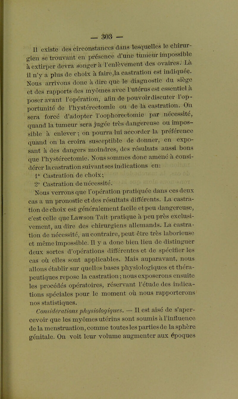Il existe des circonstances dans lesquelles le chimr- o-ien se ti-ouvant en présence d'une tumeur impossible k extirper devra songer à l'enlèvement des ovaires. Là il n'y a plus de choix à faire,la castration est indiquée. Nous aiTivons donc à dire que le diagnostic du siège et des rapports des myômes avec l utérus est essentiel h poser avant l'opération, afin de pouvoir discuter l'op- portunité de l'hystérectomie ou de la castration. On sera forcé d'adopter l'oophorectomie par nécessité, quand la tumeur sera jugée très dangereuse ou impos- sible à enlever ; on pourra lui accorder la préférence quand on la croira susceptible de donner, en expo- sant à des dangers moindres, des résultats aussi bons que rbystéréotomie. Nous sommes donc amené à consi- dérer la castration suivant ses indications en : 1» Castration de cboix; 2° Castration de nécessité. Nous verrons que l'opération pratiquée dans ces deux cas a un pronostic et des résultats différents. La castra- tion de clioix esc généralement facile et peu dangereuse, c'est celle queLawson Tait pratique à peu près exclusi- vement, au dire des cliirm-giens allemands. La castra- tion de nécessité, au contraire, peut être très laborieuse et même impossible. Il y a donc bien lieu de distinguer deux sortes d'opérations différentes et de spécifier les cas où elles sont applicables. Mais auparavant, nous allons établir sur quelles bases physiologiques et théra- peutiques repose la castration-, nous exposerons ensuite les procédés opératoires, réservant l'étude des indica- tions spéciales pour le moment où nous rapporterons nos statistiques. Considérations physiologiques. — Il est aisé de s'aper- cevoir que les myômes utérins sont soumis à l'influence de la menstruation, comme toutes les parties de la sphère génitale. On voit leur volume augmenter aux époques