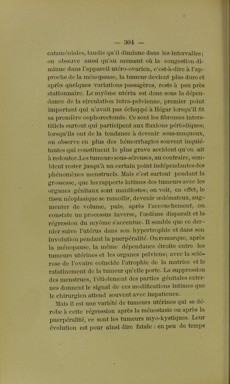 cataméiiiales, tandis qu'il dimiime dans les intervalles; on olbsejve aussi qu'au moment où la congestion di- minue dans l'appareil utero-ovarien, c'est-à-dire à l'ap- proche de la ménopause, la tumeur devient plus dure et après qCielques variations passagères, reste k peu près stationnaire. Lemyôme utérin est donc sous la dépen- dance de la circulation intra-pelvienne, premier point important qui n'avait pas échappé à Hégar lorsqu'il fit sa première oophorectomie. Ce sont les fibromes inters- titiels surtout qui participent aux fluxions périodiques-, lorsqu'ils ont de la tendance à devenir sous-muqueux, on observe en plus des hémorrhagies souvent inquié- tantes qui constituent le plus grave accident qu'on ait à redouter.Les tumeurs sous-séreuses, au contraire, sem- blent rester jusqu'à un certain point indépendantes des phénomènes menstruels. Mais c'est surtout pendant la gr<3ssesse, que les rapports intimes des tumem'S avec les organes génitaux sont manifestes -, on voit, en effet, le tissu néoplasique se ramollir, devenu^ œdémateux, aug- menter de volume, puis, après l'accouchement, on constate un processus inverse, l'œdème disparaît et la régression du myôme s'accentue. Il semble que ce der- nier suive l'utérus dans son hypertrophie et dans son involution pendant la puerpéralité. On remarque, après la ménopause, la même dépendance étroite entre les tumeurs utérines et les organes pelviens; avec la sclé- rose de l'ovaire coïncide l'atrophie de la matrice et le ratatinement de la tumeur qu'elle porte. La suppression des menstrues, l'étiolement des parties génitales exter- nes donnent le signal de ces modifications intimes que le chirurgien attend souvent avec impatience. Mais il est une variété de tumeurs utérines qui se dé- robe à cette régression après la ménostasie ou après la puerpéralité, ce sont les tumeurs myo-kystiques. Leur évolution est pour ainsi dire fatale : en peu de temps