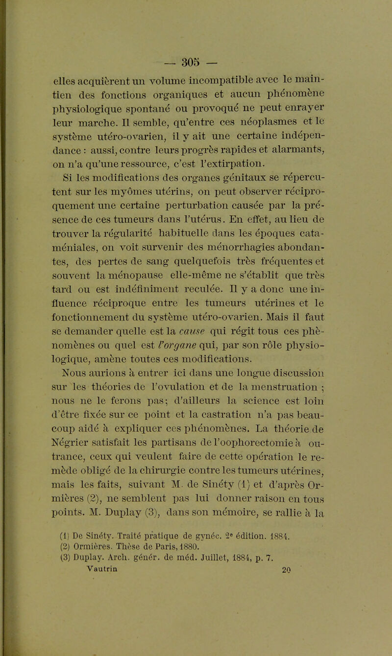 elles acquièrent un volume incompatible avec le main- tien des fonctions organiques et aucun phénomène physiologique spontané ou provoqué ne peut enrayer leur marche. Il semble, qu'entre ces néoplasmes et le système utéro-ovarien, il y ait une certaine indépen- dance : aussi, contre leurs progrès rapides et alarmants, on n'a qu'une ressource, c'est l'extirpation. Si les modifications des organes génitaux se répercu- tent sur les myômes utérins, on peut obsei'ver récipro- quement une certaine perturbation causée par la pré- sence de ces tumeurs dans l'utérus. En effet, au lieu de trouver la régularité habituelle dans les époques cata- méniales, on voit survenir des ménorrhagies abondan- tes, des pertes de sang quelquefois très fréquentes et souvent la ménopause elle-même ne s'établit que très tard ou est indéfiniment reculée, n y a donc une in- fluence réciproque entre les tumeurs utérines et le fonctionnement du système utéro-ovarien. Mais il faut se demander quelle est la cause qui régit tous ces iDhè- nomènes ou quel est l'organe qui, par son rôle physio- logique, amène toutes ces modifications. Nous aurions à entrer ici dans une longue discussion sur les théories de l'ovulation et de la menstruation ■ nous ne le ferons pas-, d'ailleurs la science est loin d'être fixée sur ce point et la castration n'a pas beau- coup aidé à expliquer ces phénomènes. La théorie de Négrier satisfait les partisans de l'oophorectomie à ou- trance, ceux qui veulent faire de cette opération le re- mède obligé de la chirurgie contre les tumeurs utérines, mais les faits, suivant M. de Sinéty (1) et d'après Or- mières (2), ne semblent pas lui donner raison en tous points. M. Duplay (3), dans son mémoire, se rallie à la (1) De Sinéty. Traité pratique de gynéc. 2« édition. 1884. (2) Ormières. Thèse de Paris, 1880. (3) Duplay. Arch. génér. de méd. Juillet, 1884, p. 7. Vautrin 20