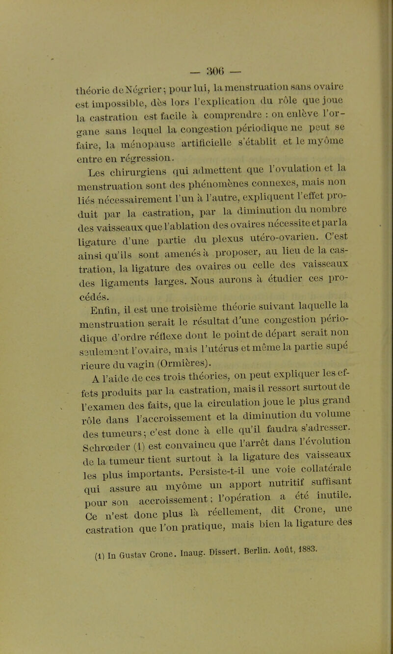 théorie cleNé^-Tier-, pour lui, la menstruation sans ovaire est impossible, dès lors l'explication du rôle que joue la castration est facile a comprendre : on enlève l'or- gane sans lequel la congestion périodique ne peut se Mre, la ménopause artificielle s'établit et le myôme entre en régression. Les cliirurgiens qui admettent que l'ovulation et la menstruation sont des phénomènes connexes, mais non liés nécessairement l'un à l'autre, expliquent l'effet pro- duit par la castration, par la diminution du nombre des vaisseaux que l'ablation des ovakes nécessite et par la ligature d'une partie du plexus utéro-ovarien. C'est ailsi qu'ils sont amenés à proposer, au lieu de la cas- tration, la ligature des ovaires ou celle des vaisseaux des ligaments larges. Nous aurons à étudier ces pro- cédés. Enfin, il est une troisième théorie suivant laquelle la menstruation serait le résultat d'une congestion pério- dique d'ordre réflexe dont le point de départ serait non ssulemsnt l'ovaire, mais l'utérus et même la partie supé rieure du vagin (Ormières). A l'aide de ces trois théories, on peut expliquer les ef- fets produits par la castration, mais il ressort surtout de l'examen des faits, que la circulation joue le plus grand rôle dans l'accroissement et la diminution du volume des tumeurs-, c'est donc à elle qu'il faudra s'adresser. Schrœder (1) est convaincu que l'arrêt dans l'évolution de la tumeur tient surtout à la ligature des vaisseaux les plus importants. Persiste-t-il une voie collatérale qui assure au myôme un apport nutritif suffisant pour son accroissement ; l'opération a été mutile. Ce n'est donc plus là réellement, dit Crone, une castration que Ton pratique, mais bien la ligature des (1) m Gustav Crone. Inaug. Dissert. Berlin. Août, 1883.