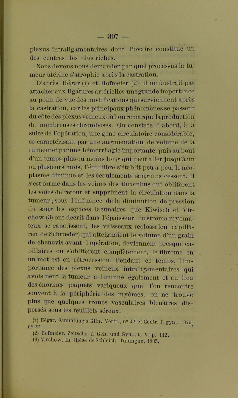 plexus iiitraligamentaires dont l'ovaire constitue un des centres les plus riches. Nous devons nous demander par quel processus la tu- meur utérine s'atrophie ai)rès la castration. D'après Hégar (1) et Hofmeier (2), il ne faudrait pas attacher aux ligatures artérielles une grande importance au point de vue des modifications qui surviennent après la castration, car les principaux phénomènes se passent du côté des plexus veineux oùTonremarquelaproduction de nombreuses thromboses. On constate d'abord, à la suite de l'opération, une gêne circulatoire considérable, se caractérisant par une augmentation de volume de la tumeur et par une hémorrhagie importante, puis au bout d'un temps plus ou moins long qui peut aller jusqu'à un ou plusieurs mois, l'équilibre s'établit peu à peu, le néo- plasme diminue et les écoulements sanguins cessent. Il s'est formé dans les veines des thrombus qui oblitèrent les voies de retour et suppriment la circulation dans la tumeur ; sous l'influence de la diminution de pression du sang les espaces lacunaires que Kiwisch et Vir- chow (3) ont décrit dans l'épaisseur du stroma myoma- teux se rapetissent, les vaisseaux (colossalen capilla- ren de Schrœder) qui atteignaient le volume d'un grain de chenevis avant l'opération, deviennent presque ca- pillaires ou s'oblitèrent complètement, le fibrome en un mot est en rétrocession. Pendant ce temps, l'im- portance des plexus veineux intraligamentaires qui avoisinent la tumeur a diminué également et au lieu des énormes paquets variqueux que l'on rencontre souvent à la périphérie des myômes, on ne trouve plus que quelques troncs vasculaires bleuâtres dis- persés sous les feuillets séreux. (1) Hégar. SammluQg's Klin. Vortr., n» 42 et Centr. f. gyn., 1879 no22. (2) Hofmeier. Zeitschr. f. Geb. iind Gyn., t. V, p. 112. (3) Vircliow. In. tlièse de Schleich. Tûbingue, 1885.