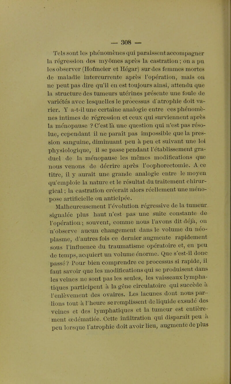 Tels sont les phénomènes qui paraissent accompagner la régression de» myômes après la castration ; on a pu les observer (Hofmeier et Hégar) sur des femmes mortes de maladie intercurrente après l'opération, mais on ne peut pas dire qu'il en est toujours ainsi, attendu que la structui-e des tumeurs utérines présente une foule de variétés avec lesquelles le processus d'atrophie doit va- rier. Y a-t-il une certaine analogie entre ces phénomè- nes intimes de régression et ceux qui surviennent après la ménopause ? C'est là une question qui n'est pas réso- lue, cependant il ne paraît pas impossible que la pres- sion sanguine, diminuant peu à peu et suivant une loi physiologique, il se passe pendant l'établissement gra- duel de la ménopause les mêmes modifications que nous venons de décrire après l'oophorectomie. A ce titre, il y aurait une grande analogie entre le moyen qu'emploie la nature et le résultat du traitement chirur- gical ; la castration créerait alors réellement uneméno- pose artificielle ou anticipée. Malheureusement l'évolution régressive de la tumeur signalée plus haut n'est pas une suite constante de l'opération -, souvent, comme nous l'avons dit déjà, on n'observe aucun changement dans le volume du néo- plasme, d'autres fois ce dernier augmente rapidement sous l'influence du traumatisme opératoke et, en peu de temps, acquiert un volume énorme. Que s'est-il donc passé ? Pour bien comprendre ce processus si rapide, il faut savoir que les modifications qui se produisent dans les veines ne sont pas les seules, les vaisseaux lympha- tiques participent à la gêne circulatoire qui succède à l'enlèvement des ovah^es. Les lacunes dont nous par- lions tout à l'heure se remplissent de liquide exsudé des veines et des lymphatiques et la tumeur est entière- ment œdématiée. Cette infiltration qui disparaît peu à peu lorsque l'atrophie doit avoir lieu, augmente de plus
