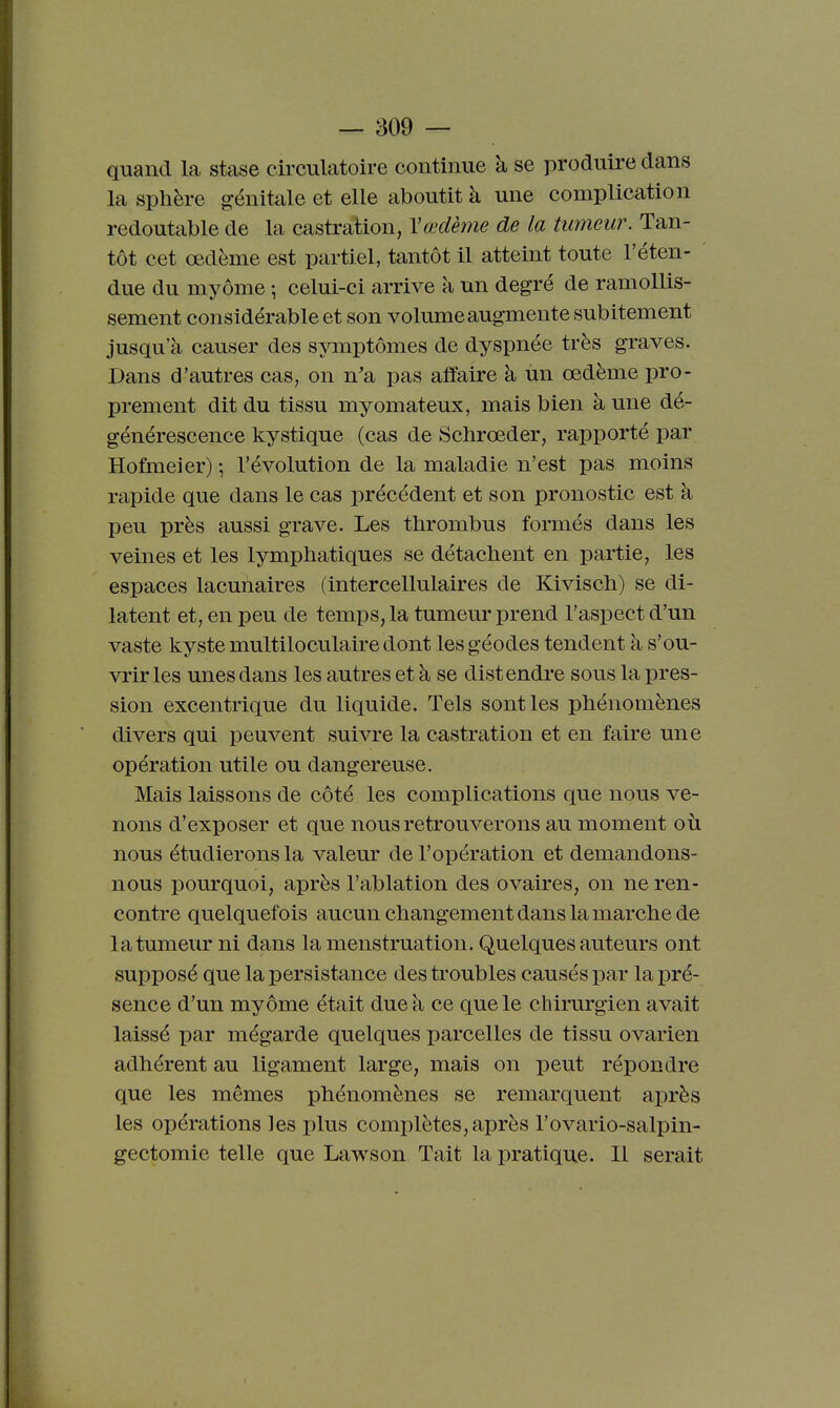 quand la stase circulatoire continue à se produire dans la sphère génitale et elle aboutit à une complication redoutable de la castration, Vœdème de la tumeur. Tan- tôt cet œdème est partiel, tantôt il atteint toute l'éten- due du myôme -, celui-ci arrive à un degré de ramollis- sement considérable et son volume augmente subitement jusqu'à causer des symptômes de dyspnée très graves. Dans d'autres cas, on n'a pas affaire à un œdème pro- prement dit du tissu myomateux, mais bien à une dé- générescence kystique (cas de Schrœder, rapporté par Hofmeier) -, l'évolution de la maladie n'est pas moins rapide que dans le cas précédent et son pronostic est à peu près aussi grave. Les thrombus formés dans les veines et les lymphatiques se détachent en partie, les espaces lacunaires (intercellulaires de Kivisch) se di- latent et, en peu de temps, la tumeur prend l'aspect d'un vaste kyste multiloculaire dont les géodes tendent à s'ou- vrir les unes dans les autres et à se distendre sous la pres- sion excentrique du liquide. Tels sont les phénomènes divers qui peuvent suivre la castration et en faire une opération utile ou dangereuse. Mais laissons de côté les complications que nous ve- nons d'exposer et que nous retrouverons au moment où nous étudierons la valeur de l'opération et demandons- nous pourquoi, après l'ablation des ovaires, on ne ren- contre quelquefois aucun changement dans la marche de la tumeur ni dans la menstruation. Quelques auteurs ont supposé que la persistance des troubles causés par la pré- sence d'un myôme était due à ce que le chirurgien avait laissé par mégarde quelques parcelles de tissu ovarien adhérent au ligament large, mais on peut répondre que les mêmes phénomènes se remarquent après les opérations les plus complètes, après l'ovario-salpin- gectomie telle que Lawson Tait la pratique. Il serait
