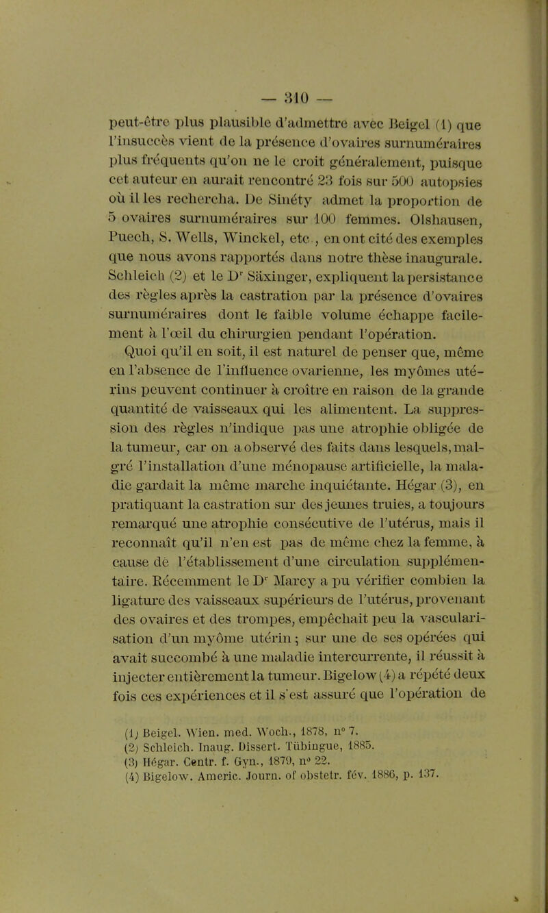 peut-être i)lus plausible d'admettre avec lieigel (1) que l'insuccès vient de la présence d'ovaires surnuméraires plus fréquents qu'on ne le croit généralement, puisque cet auteur en aurait rencontré 23 fois sur 50(J autopsies où il les rechercha. De Sinéty admet la proportion de 5 ovaires sm-numéraires sur 100 femmes. Olshausen, Puech, S.Wells, Winckel, etc , en ont cité des exemples que nous avons rapportés dans notre thèse inaugurale. Schleich (2) et le Saxinger, expliquent la persistance des règles après la castration par la présence d'ovaires surnuméraires dont le faible volume échappe facile- ment à l'œil du chirurgien pendant l'opération. Quoi qu'il en soit, il est naturel de penser que, même en l'absence de l'influence ovarienne, les myômes uté- rins peuvent continuer à croître en raison de la grande quantité de vaisseaux qui les alimentent. La suppres- sion des règles n'indique pas une atrophie obligée de la tumeur, car on a observé des faits dans lesquels, mal- gré l'installation d'une ménopause artificielle, la mala- die gardait la même marche inquiétante. Hégar (3), en pratiquant la castration sur des jeunes truies, a toujom's remarqué une atrophie consécutive de l'utérus, mais il reconnaît qu'il n'en est pas de même chez la femme, à cause dé l'établissement d'une circulation supi)lémen- taire. Récemment le D' Marcy a pu vérifier combien la ligature des vaisseaux supériem-s de l'utérus, provenant des ovaires et des trompes, empêchait peu la vasculari- sation d'un myôme utérin ; sur une de ses opérées qui avait succombé à une maladie intercurrente, il réussit à injecter entièrement la tumeur. Bigelow(4) a répété deux fois ces expériences et il s'est assuré que l'opération de (1; Beigel. Wien. med. Woch., 1878, n° 7. (2j Schleich. Inaug. Dissert. Tiibingue, 1885. (3) Hégar. Centr. f. Gyn., 1879, n» 22. (4) Bigelow. Americ. Journ. of obstetr. fcv. 1886, p. 137.