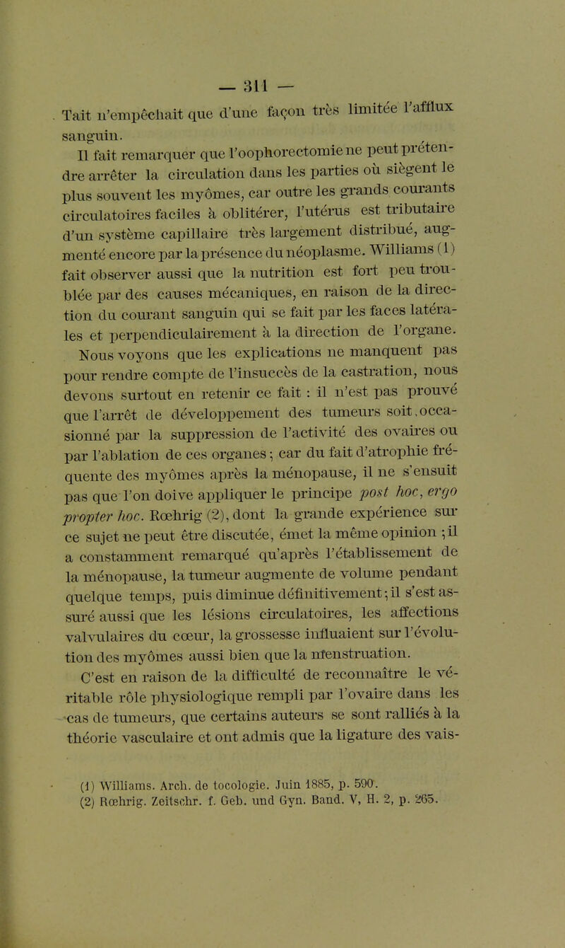 . Tait u'empêcliait que d'une façon très limitée l'afilux sanguin. , Il fait remarquer que l'oophorectomie ne peut préten- dre arrêter la circulation dans les parties où siègent le plus souvent les myômes, car outre les grands courants circulatoires faciles à oblitérer, l'utérus est tributaire d'un système capillaire très largement distribué, aug- menté encore par la présence du néoplasme. Williams (1) fait observer aussi que la nutrition est fort peu trou- blée par des causes mécaniques, en raison de la direc- tion du com-ant sanguin qui se fait par les faces latéra- les et perpendiculairement à la direction de l'organe. Nous voyons que les explications ne manquent pas pour rendre compte de l'insuccès de la castration, nous devons surtout en retenir ce fait : il n'est pas prouvé que l'arrêt de développement des tumeurs soit.occa- sionné par la suppression de l'activité des ovaires ou par l'ablation de ces organes ; car du fait d'atropbie fré- quente des myômes après la ménopause, il ne s'ensuit pas que l'on doive appliquer le principe post hoc, ergo propter hoc. Rœhrig (2), dont la grande expérience sur ce sujet ne peut être discutée, émet la même opinion ^il a constamment remarqué qu'après l'établissement de la ménopause, la tumeur augmente de volume pendant quelque temps, puis diminue définitivement-, il s'est as- suré aussi que les lésions cii'culatoires, les affections valvulaires du cœur, la grossesse influaient sur l'évolu- tion des myômes aussi bien que la menstruation. C'est en raison de la difficulté de reconnaître le vé- ritable rôle physiologique rempli par l'ovaire dans les cas de truneurs, que certains auteurs se sont ralliés à la théorie vasculaire et ont admis que la ligature des vais- (1) Williams. Arcli. de tocologie. Juin 1885, p. 59a. (2) Rœhrig. Zeitschr. f. Geb. und Gyn. Band. V, H. 2, p. 265.