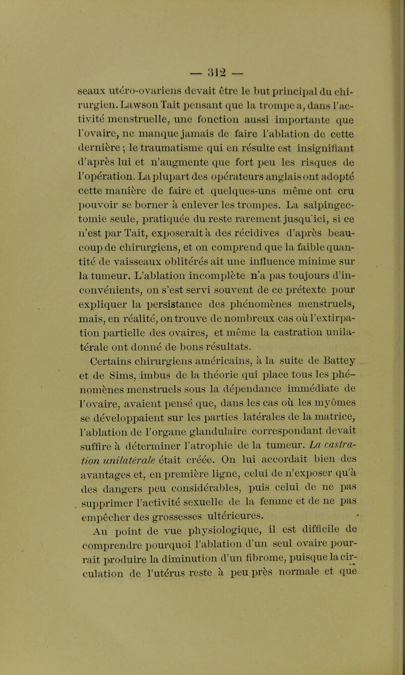 seaux utéro-ovariens devait être le but principal du chi- rurgien. La wson Tait pensant que la trompe a, dans l'ac- tivité menstruelle, une fonction aussi importante que l'ovaire, ne manque jamais de faire l'ablation de cette dernière \ le traumatisme qui en résulte est insignifiant d'ai)rès lui et n'augmente que fort peu les risques de l'opération. Lajjlupart des opérateurs anglais ont adopté cette manière de faire et quelques-uns même ont cru pouvoir se borner à enlever les trompes. La salpingec- tomie seule, pratiquée du reste rarement jusqu'ici, si ce n'est par Tait, exposerait k des récidives d'après beau- coup de chirurgiens, et on comprend que la faible quan- tité de vaisseaux oblitérés ait une influence minime sm- la tumeur. L'ablation incomplète n'a pas toujours d'in- convénients, on s'est servi souvent de ce prétexte pour expliquer la persistance des phénomènes menstruels, mais, en réalité, on trouve de nombreux cas où l'extirpa- tion partielle des ovaires, et même la castration unUa- térale ont donné de bons résultats. Certains chii'urgiens américains, à la suite de Battey et de Sims, imbus de la théorie qui place tous les phé- nomènes menstruels sous la dépendance immédiate de l'ovaire, avaient pensé que, dans les cas où les myômes se développaient sur les parties latérales de la matrice, l'ablation de l'organe glandulaire correspondant devait suffire à déterminer l'atrophie de la tumem\ La castra- tion unilatérale était créée. On lui accordait bien des avantages et, en première ligne, celui de n'exposer qu'à des dangers peu considérables, puis celui de ne pas supprimer l'activité sexuelle de la femme et de ne pas empêcher des grossesses ultérieures. Au point de vue physiologique, il est difficile de comprendre pourquoi l'ablation d'un seul ovah-e pour- rait produire la diminution d'un fibrome, puisque la cir- culation de l'utérus reste à peu près normale et que