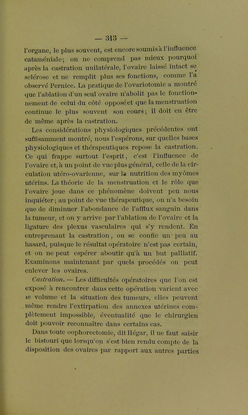 l'organe, le plus souvent, est encore soumis à l'influence cataméniale-, on ne comprend pas mieux pourquoi après la castration unilatérîile, l'ovaii-e laissé intact se sclérose et ne remplit plus ses fonctions, comme l'a observé Pernice. La pratique de l'ovariotomie a montré que l'ablation d'un seul ovaire n'abolit pas le fonction- nement de celui du côté opposé et que la menstruation continue le plus souvent son cours-, il doit en être de même après la castration. Les considérations physiologiques précédentes ont suffisamment montré, nous l'espérons, sur quelles bases physiologiques et thérapeutiques repose la castration. Ce qui frappe surtout l'esprit, c'est l'influence de l'ovaire et, à un point de vue plus général, celle de la cir- culation utéro-ovarienne, sm- la nutrition des myômes utérins. La théorie de la menstruation et le rôle que l'ovaire joue dans ce phénomène doivent peu nous inquiéter -, au point de vue thérapeutique, on n'a besoin que de diminuer l'abondance de l'afflux sanguin dans la tumeur, et on y arrive par l'ablation de l'ovaire et la ligature des j^lexus vasculaires qui s'y rendent. En entreprenant la castration, on se confie un peu au hasard, puisque le résultat opératoire n'est pa^ certain, et on ne peut espérer aboutir qu'à un but j)alliatif. Examinons maintenant par quels procédés on peut enlever les ovaires. Castration. — Les difficultés opératoires que l'on est exposé à rencontrer dans cette opération varient avec je volume et la situation des tumeurs, elles peuvent même rendre l'extirpation des annexes utérines com- plètement impossible, éventualité que le chû-urgien doit pouvoir reconnaître dans certains cas. Dans toute oophorectomie, dit Hégar, il ne faut saisir le bistouri que lorsqu'on s'est bien rendu compte de la disposition des ovaires par rapport aux autres parties