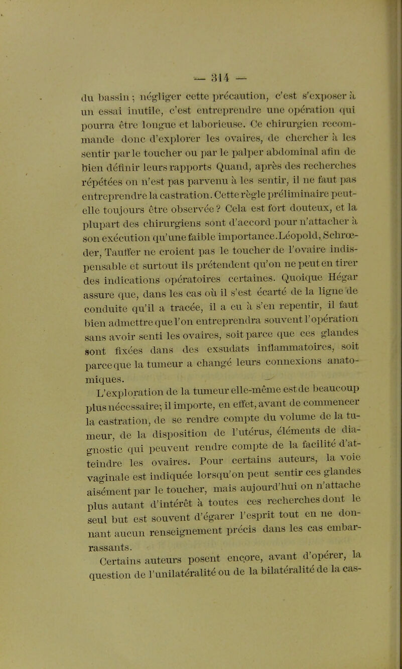 — 814 — dubtiBsin-, négliger cette préc9.ution, c'est s'exposera un essai inutile, c'est entreprendre une opération qui pourra être longue et laborieuse. Ce chirurgien recom- mande donc d'explorer les ovaires, de chercher à les sentir parle toucher ou par le palper abdominal afin de bien définir leurs rapports Quand, après des recherclies répétées on n'est pas parvenu à les senth-, il ne faut pas entreprendre la castration. Cette règle préliminaire peut- elle toujours être observée? Cela est fort douteux, et la plupart des chirurgiens sont d'accord pour n'attacher à son exécution qu'une faible importance.Léopold,,Schrœ- der, Tauffer ne croient pas le toucher de l'ovaire indis- pensable et surtout ils prétendent qu'on ne peut en tirer des indications opératoires certaines. Quoique Hégar assure que, dans les cas où il s'est écarté de la ligne de conduite qu'il a tracée, il a eu a s'en repentir, il faut bien admettre que l'on entreprendra souvent l'opération sans avoir senti les ovaires, soit parce que ces glandes sont fixées dans des exsudats inflammatokes, soit parceque la tumeur a changé leurs connexions anato- miques. L'exploration de la tumeur elle-même est de beaucoup plus nécessaire-, il importe, en effet, avant de commencer la castration, de se rendre compte du volume de la tu- meur, de la disposition de l'utérus, éléments de dia- gnostic qui peuvent rendre compte de la facilité d'at- teindre les ovaires. Pour certains auteurs, la voie vao-inale est indiquée lorsqu'on peut sentir ces glandes aisément par le toucher, mais aujourd'hui on n'attache plus autant d'intérêt à toutes ces recherches dont le seul but est souvent d'égarer l'esprit tout en ne don- nant aucun renseignement précis dans les cas embar- Certains auteurs posent encore, avant d'opérer, la question de l'unilatéralité ou de la bilatéralité de la ca«-