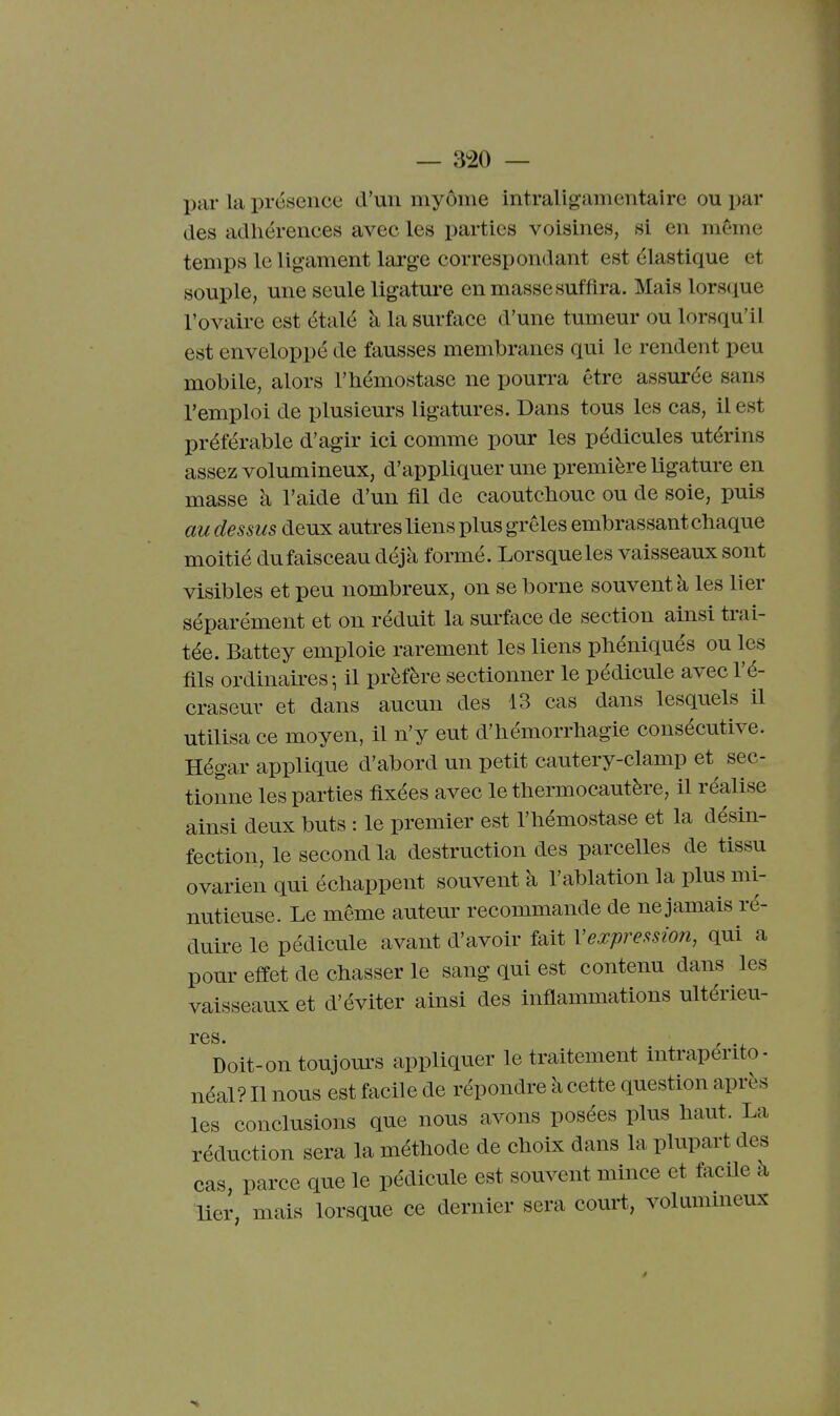 — 3^20 — par la présence d'un myôme intraligamentaire ou par des adhérences avec les parties voisines, si en même temps le lig*ament large correspondant est élastique et souple, une seule ligature en masse suffira. Mais lorsque l'ovaire est étalé à la surface d'une tumeur ou lorsqu'il est enveloppé de fausses membranes qui le rendent peu mobile, alors l'hémostase ne pourra être assurée sans l'emploi de plusieurs ligatures. Dans tous les cas, il est préférable d'agir ici comme pour les pédicules utérins assez volumineux, d'appliquer une première ligature en masse à l'aide d'un fil de caoutchouc ou de soie, puis au dessus deux autres liens plus grêles embrassant chaque moitié du faisceau déjà formé. Lorsque les vaisseaux sont visibles et peu nombreux, on se borne souvent à les lier séparément et on réduit la surface de section ainsi trai- tée. Battey emploie rarement les liens phéniqués ou les fils ordinaires-, il préfère sectionner le pécUcule avec l'é- craseur et dans aucun des 13 cas dans lesquels il utilisa ce moyen, il n'y eut d'hémorrhagie consécutive. Hégar applique d'abord un petit cautery-clamp et sec- tionne les parties fixées avec le thermocautère, il réalise ainsi deux buts : le premier est l'hémostase et la désin- fection, le second la destruction des parcelles de tissu ovarien qui échappent souvent à l'ablation la plus mi- nutieuse. Le même autem^ recommande de ne jamais ré- duire le pédicule avant d'avoir fait Vexpression, qui a pour effet de chasser le sang qui est contenu dans les vaisseaux et d'éviter ainsi des inflammations ultérieu- res. Doit-on toujom-s appliquer le traitement intrapérito- néal? Il nous est facile de répondre à cette question après les conclusions que nous avons posées plus haut. La réduction sera la méthode de choix dans la plupart des cas, parce que le pédicule est souvent mince et facile à lier, mais lorsque ce dernier sera court, volummeux