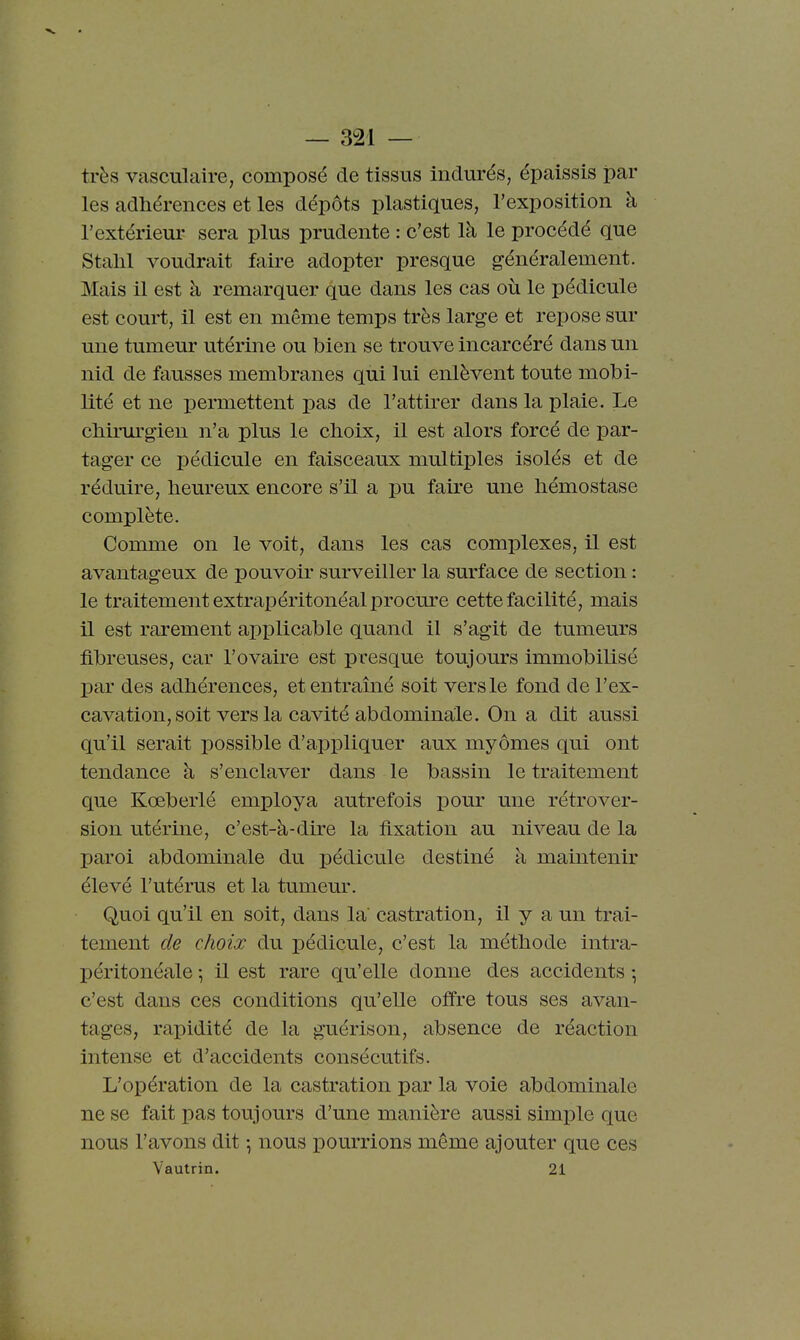 très vasculaire, composé de tissus indurés, épaissis par les adhérences et les dépôts plastiques, l'exposition à l'extérieur sera plus prudente : c'est là le procédé que Stalil voudrait faire adopter presque généralement. Mais il est à remarquer que dans les cas où le pédicule est court, il est en même temps très large et repose sur une tumeur utérine ou bien se trouve incarcéré dans un nid de fausses membranes qui lui enlèvent toute mobi- lité et ne permettent pas de l'attirer dans la plaie. Le chirurgien n'a plus le choix, il est alors forcé de par- tager ce pédicule en faisceaux multiples isolés et de réduire, heureux encore s'il a pu faire une hémostase complète. Comme on le voit, dans les cas complexes, il est avantageux de pouvoir surveiller la surface de section : le traitement extrapéritonéal procure cette facilité, mais il est rarement applicable quand il s'agit de tumeurs fibreuses, car l'ovaire est presque toujours immobilisé par des adhérences, et entraîné soit vers le fond de l'ex- cavation, soit vers la cavité abdominale. On a dit aussi qu'il serait possible d'appliquer aux myômes qui ont tendance h s'enclaver dans le bassin le traitement que Kœberlé employa autrefois pour une rétrover- sion utérine, c'est-à-dire la fixation au niveau de la paroi abdominale du pédicule destiné à maintenir élevé l'utérus et la tumeur. Quoi qu'il en soit, dans la castration, il y a un trai- tement de choix du pédicule, c'est la méthode intra- péritonéale ^ il est rare qu'elle donne des accidents -, c'est dans ces conditions qu'elle offre tous ses avan- tages, rapidité de la guérison, absence de réaction Intense et d'accidents consécutifs. L'opération de la castration par la voie abdominale ne se fait pas toujours d'une manière aussi simx)le que nous l'avons dit -, nous i)Ourrions même ajouter que ces Vautrin. 21