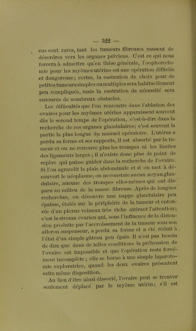 cas sont rares, tant les tumeurs fibreuses causent de désordres vers les organes pelviens. C'est ce qui nous forcera à admettre qu'en tlièse générale, l'oophorecto- mie pour les myômes utérins est une opération difficile et dangereuse -, certes, la castration de choix pour de petites tumeurs simples ou multiples sera habituellement peu compliquée, mais la castration de nécessité sera entom'ée de nombreux obstacles. Les difficultés que l'on rencontre dans l'ablation des ovaires pour les myômes utérins apparaissent souvent dès le second temps de l'opération, c'est-à-dire dans la recherche de ces organes glandulaires-, c'est souvent la partie la plus longue du manuel opératoire. L'utérus a perdu sa forme et ses rapports, il est absorbé par la tu- mem^ et on ne retrouve plus les trompes ni les limites des ligaments larges -, il n'existe donc plus de point de repère qui puisse guider dans la recherche de l'ovaire. Si l'on agrandit la plaie abdominale et si on met à dé- couvert le néoplasme, on ne constate aucun noyau glan- dulaire, aucune des trompes elles-mêmes qui ont dis- paru au milieu de la masse fibreuse. Après de longues recherches, on découvre une nappe glandulaire peu épaisse, étalée sur la périphérie de la tumeur et entou- rée d un plexus veineux très riche attirant l'attention ; c'est lestroma ovarien qui, sous l'influence delà disten- sion produite par raccroissement de la tumeur sous son aileron suspenseur, a perdu sa forme et a été réduit a l'état d'un simple gâteau peu épais. Il n'est pas besom de dire que dans de teUes conditions la préhension de l'ovaire est impossible et que l'opération reste force- ment incomplète -, elle se borne à une simple laparoto- mie exploratrice, quand- les deux ovaires présentent cette même disposition. Au lieu dêtre ainsi dissocié, l'ovaire peut se trouver seulement déplacé par le myôme utérin-, s'd est