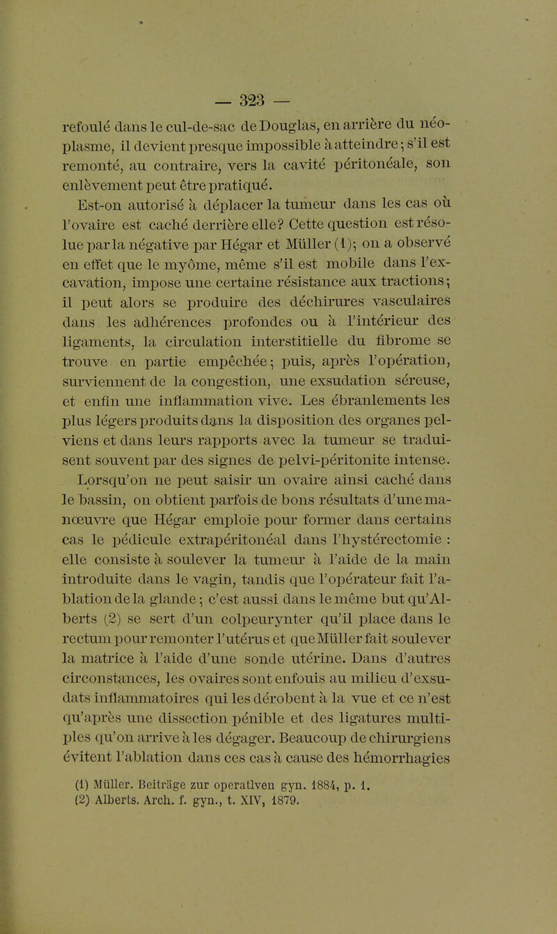 refoulé clans le cul-cle-sac de Douglas, en arrière du néo- plasme, il devient presque impossible à atteindre ; s'il est remonté, au contraire, vers la cavité péritonéale, son enlèvement peut être pratiqué. Est-on autorisé à déplacer la tumeur dans les cas où l'ovaire est caché derrière elle? Cette question est réso- lue parla négative par Hégar et Millier (1); on a observé en effet que le myôme, même s'il est mobile dans l'ex- cavation, impose une certaine résistance aux tractions ; il peut alors se produire des déchirures vasculaires dans les adhérences profondes ou à l'intérieur des ligaments, la circulation interstitielle du fibrome se trouve en partie empêchée ^ puis, après l'opération, surviennent de la congestion, une exsudation séreuse, et enfin une inflammation vive. Les ébranlements les plus légers produits dans la disposition des organes pel- viens et dans leurs rapports avec la tumeur se tradui- sent souvent par des signes de pelvi-péritonite intense. Lorsqu'on ne peut saisir un ovaire ainsi caché dans le bassin, on obtient parfois de bons résultats d'une ma- nœuvre que Hégar emploie pour former dans certains cas le pédicule extrai)éritonéal dans l'hystérectomie : elle consiste à soulever la tumem' à l'aide de la main introduite dans le vagin, tandis que l'opérateur fait l'a- blation de la glande ; c'est aussi dans le même but qu'Al- berts (2) se sert d'un colpeurynter qu'il iplace dans le rectum pour remonter l'utérus et queMûUer fait soulever la matrice à l'aide d'une sonde utérine. Dans d'autres ch'constances, les ovaires sont enfouis au milieu d'exsu- dats inflammatoires qui les dérobent à la vue et ce n'est qu'après une dissection pénible et des ligatures multi- ples qu'on arrive à les dégager. Beaucoup de chirurgiens évitent l'ablation dans ces cas à cause des hémorrhagies (1) Millier. Beitnige zur operatlven gyn. 1884, p. 1. (2) Alberls. Arch. f. gyn., t. XIV, 1879.