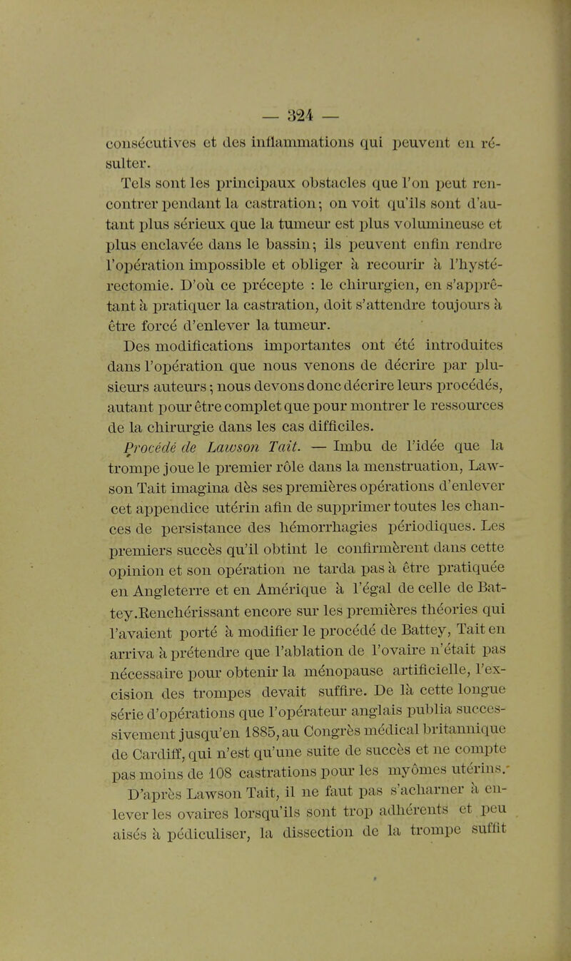 consécutives et des iiitlammations qui peuvent en ré- sulter. Tels sont les principaux obstacles que l'on peut ren- contrer pendant la castration-, on voit qu'ils sont d'au- tant plus sérieux que la tumeur est plus volumineuse et plus enclavée dans le bassin^ ils peuvent enfin rendre l'opération impossible et obliger à recourir à l'hysté- rectomie. D'où ce précepte : le cliirurgien, en s'apprê- tant à pratiquer la castration, doit s'attendre toujours à être forcé d'enlever la tumeur. Des modifications importantes ont été introduites dans l'opération que nous venons de décrire par plu- sieurs auteurs-, nous devons donc décrire leurs procédés, autant pour être complet que pour montrer le ressources de la chirm'gie dans les cas difficiles. Procédé de Lawson Tait. — Imbu de l'idée que la trompe joue le premier rôle dans la menstruation, Law- son Tait imagina dès ses premières opérations d'enlever cet appendice utérin afin de supprimer toutes les chan- ces de persistance des hémorrhagies périodiques. Les premiers succès qu'il obtint le confirmèrent dans cette opinion et son opération ne tarda pas à être pratiquée en Angleterre et en Amérique à l'égal de celle de Bat- tey .Renchérissant encore sur les premières théories qui l'avaient porté à modifier le procédé de Battey, Tait en arriva à prétendre que l'ablation de l'ovaire n'était pas nécessaire pour obtenir la ménopause artificielle, l'ex- cision des trompes devait suffire. De là cette longue série d'opérations que l'opérateur anglais publia succes- sivement jusqu'en 1885, au Congrès médical britannique de Cardife, qui n'est qu'une suite de succès et ne compte pas moins de 108 castrations pour les myômes utérins/ D'après Lawson Tait, il ne faut pas s'acharner à en- lever les ovaii-es lorsqu'ils sont trop adhérents et peu aisés à pédiculiser, la dissection de la trompe suffit