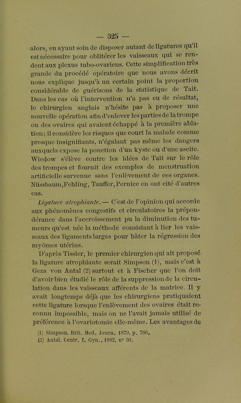 •alors,-en ayant soin de disposer autant de ligatures qu'il estnécessaii-e pour oblitérer les vaisseaux qui se ren- dent aux plexus tulbo-ovariens. Cette simplification très grande du procédé opératoire que nous avons décrit nous explique jusqu'à un certain point la proportion considérable de guérisons de la statistique de Tait. Dans les cas où l'intervention n'a pas eu de résultat, le cliii-urgien anglais n'hésite pas à proposer une nouvelle opération afin d'enlever les parties de la trompe ou des ovaires qui avaient échappé à la première abla- tion; il considère les risques que court la malade comme presque insignifiants, n'égalant pas même les dangers auxquels expose la ponction d'un kyste ou d'une ascite. Wiedow s'élève contre les idées de Tait sm- le rôle des trompes et fournit des exemples de menstruation artificielle survenue sans l'enlèvement de ces organes. NiissbaunijFetiling, Tauffer, Pernice en ont cité d'autres cas. Ligature atrophiante. — C'est de l'opinion qui accorde aux phénomènes congestifs et circulatoii'es la prépon- dérance dans l'accroissement pu la diminution des tu- meurs qu'est née la méthode consistant à lier les vais- seaux des ligaments larges pour hâter la régression des myômes utérins. D'après Tissier, le premier chii'urgien qui ait proposé la ligature atrophiante serait Simpson (1), mais c'est à Geza von Antal (2) surtout et à Fischer que l'on doit d'avoir bien étudié le rôle de la suppression de la circu- lation dans les vaisseaux afférents de la matrice. Il y avait longtemps déjà que les chirm^giens pratiquaient cette ligature lorsque l'enlèvement des ovaires était re- connu impossible, mais on ne l'avait jamais utilisé de préférence à l'ovariotomie elle-même. Les avantages de (1) Simpson. Brit. Med. Journ. 1879, p. 766. (2) Antal. Centr. f. Gyn., 1882, n° 30.