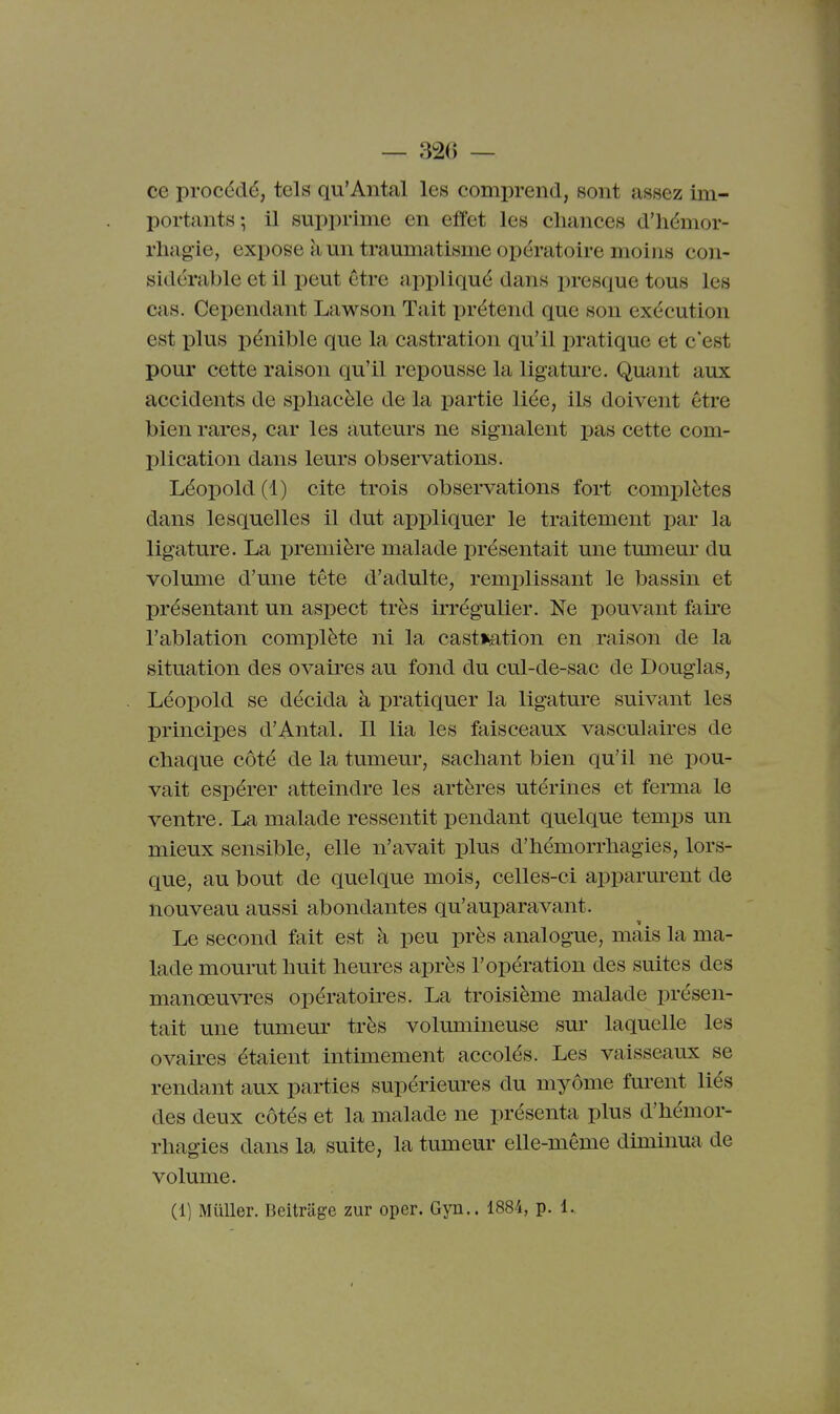ce procédé, tels qu'Antal les comprend, sont assez im- portants; il supprime en effet les chances d'hémor- rliag'ie, expose k un traumatisme opératoire moins con- sidérable et il peut être appliqué dans presque tous les cas. Cependant Lawson Tait prétend que son exécution est plus pénible que la castration qu'il pratique et c'est pour cette raison qu'il repousse la ligature. Quant aux accidents de sphacèle de la partie liée, ils doivent être bien rares, car les auteurs ne signalent pas cette com- plication dans leurs observations. Léopold(l) cite trois obsei-vations fort complètes dans lesquelles il dut appliquer le traitement par la ligature. La première malade présentait une tumeur du volume d'une tête d'adulte, remplissant le bassin et présentant un aspect très irrégulier. Ne pouvant faire l'ablation complète ni la cast*ation en raison de la situation des ovaires au fond du cul-de-sac de Douglas, Léopold se décida à pratiquer la ligature suivant les principes d'Antal. Il lia les faisceaux vasculaires de chaque côté de la tumeur, sachant bien qu'il ne pou- vait espérer atteindre les artères utérines et ferma le ventre. La malade ressentit pendant quelque temps un mieux sensible, elle n'avait plus d'hémorrhagies, lors- que, au bout de quelque mois, celles-ci apparm^ent de nouveau aussi abondantes qu'auparavant. Le second fait est à peu près analogue, mais la ma- lade mourut huit heures après l'opération des suites des manœuvres opératoires. La troisième malade présen- tait une tumeur très volumineuse sm* laquelle les ovaires étaient intimement accolés. Les vaisseaux se rendant aux parties supérieures du myôme furent liés des deux côtés et la malade ne présenta plus d'hémor- rhagies dans la suite, la tumeur elle-même diminua de volume. (1] Muller. Beitriige zur oper. Gyn.. 1884, p. 1.