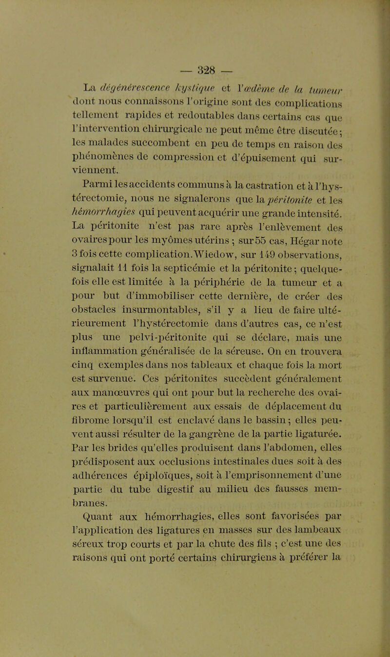 La dégénérescence kijatique et l'œdème de la tumeur dont nous connaissons l'origine sont des complications tellement rapides et redoutables dans certains cas que l'intervention cliii-m-gicale ne peut même être discutée; les malades succombent en peu de temps en raison des phénomènes de compression et d'épuisement qui sur- viennent. Parmi les accidents communs à la castration et à l'hys- térectomie, nous ne signalerons que Isi péritonite et les hémorrhagies qui peuvent acquérir une grande intensité. La péritonite n'est pas rare après l'enlèvement des ovaires pour les myômes utérins ; sur 55 cas, Hégar note 3 fois cette complication. Wiedow, sur 149 observations, signalait 11 fois la septicémie et la péritonite ; quelque- fois elle est limitée à la périphérie de la tumeur et a pour but d'immobiliser cette dernière, de créer des obstacles insurmontables, s'il y a lieu de faire ulté- riem-ement l'iiystérectomie dans d'autres cas, ce n'est plus une i)elvi-péritonite qui se déclare, mais une inflammation généralisée de la séreuse. On en trouvera cinq exemples dans nos tableaux et cliaque fois la mort est survenue. Ces péritonites succèdent généralement aux manœuvres qui ont pour but la reclierclie des ovai- res et particulièrement aux essais de déplacement du fibrome lorsqu'il est enclavé dans le bassin ; elles peu- vent aussi résulter de la gangrène de la partie ligatm'ée. Par les brides qu'elles produisent dans l'abdomen, elles prédisposent aux occlusions intestinales dues soit à des adhérences épiploïques, soit à l'emprisonnement d'une partie du tube digestif au milieu des fausses mem- branes. Quant aux hémorrhagies, elles sont favorisées par l'application des ligatures en masses sur des lambeaux séreux trop courts et par la chute des fils -, c'est une des raisons qui ont porté certains chirurgiens à préférer la