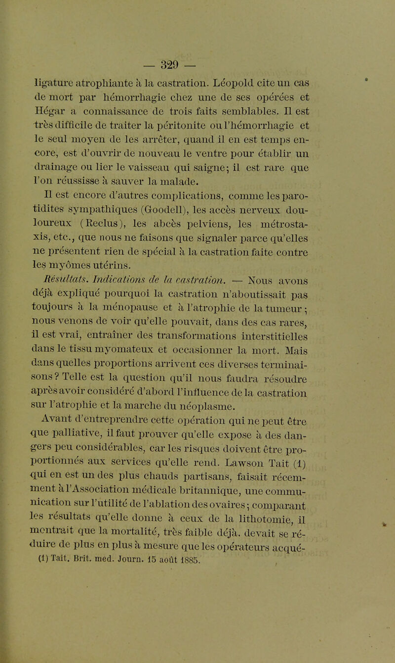 ligature atrophiante à la castration. Léopolcl cite un cas de mort par hémorrliagie chez une de ses opérées et Hégar a connaissance de trois faits semblables, Il est irès difficile de traiter la péritonite ou l'hémorrhagie et le seul moyen de les arrêter, quand il en est temps en- core, est d'ouvrir de nouveau le ventre pom- établir un drainage ou lier le vaisseau qui saigne -, il est rare que l'on réussisse à sauver la malade. Il est encore d'autres complications, comme les paro- tidites sympathiques (Goodell), les accès nerveux dou- loureux (Reclus), les abcès pelviens, les métrosta- xis, etc., que nous ne faisons que signaler parce qu'elles ne présentent rien de spécial à la castration faite contre les myômes utérins. Résultats. Indications de la castration. — Nous avons déjà expliqué pourquoi la castration n'aboutissait pas toujom-s à la ménopause et à l'atrophie de la tumeur ; nous venons de voir qu'elle pouvait, dans des cas rares, il est vrai, entraîner des transformations interstitielles dans le tissu myomateux et occasionner la mort. Mais dans quelles proportions arrivent ces diverses terminai- sons ? Telle est la question qu'il nous faudra résoudre après avoir considéré d'abord l'influence delà castration sur l'atrophie et la marche du néoplasme. Avant d'entreprendre cette opération qui ne peut être que palliative, il faut prouver qu'elle expose à des dan- gers peu considérables, car les risques doivent être pro- portionnés aux services qu'elle rend. Lawson Tait (1) qui en est un des plus chauds partisans, faisait récem- ment à l'Association médicale britannique, une commu- nication sur l'utilité de l'ablation des ovaires ; comparant les résultats qu'elle donne à ceux de la lithotomie, il montrait que la mortalité, très faible déjà, devait se ré- duh-e de plus en plus à mesure que les opératem's acqué- (1) Tait. Brit. med. Journ. 15 août 1885.