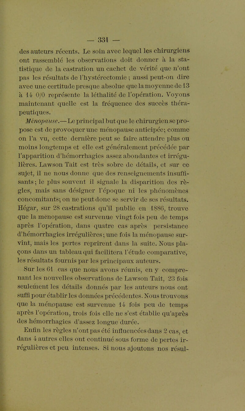 des auteurs récents. Le soin avec lequel les chirurgiens ont rassemblé les observations doit donner à la sta- tistique de la castration un cachet de vérité que n'ont pas les résultats de l'hystérectoDiie -, aussi peut-on dire avec une certitude presque absolue que la moyenne de 13 à 14 0/0 représente la léthalité de l'opération. Voyons maintenant quelle est la fréquence des succès théra- peutiques. Ménopause.—Le principal but que le chirurgien se pro- pose est de provoquer une ménopause anticipée; comme on l'a vu, cette dernière peut se faire attendre plus ou moins longtemps et elle est généralement précédée par l'apparition d'hémorrhagies assez abondantes et irrégu- lières. Lawson Tait est très sobre de détails, et sur ce sujet, il ne nous donne que des renseignements insuffi- sants \ le plus souvent il signale la disparition des rè- gles, mais sans désigner l'époque ni les phénomènes concomitants; on ne peut donc se servir de ses résultats. Hégar, sur 28 castrations qu'il publie en 1886, trouve que la ménopause est survenue vingt fois peu de temps après l'opération, dans quatre cas après persistance d'hémorrhagies irrégulières ; une fois la ménopause sur- vint, mais les pertes reprirent dans la suite. Nous pla- çons dans un tableau qui facilitera l'étude comparative, les résultats fournis par les principaux auteurs. Sur les 61 cas que nous avons réunis, en y compre- nant les nouvelles observations de Lawson Tait, 23 fois seulement les détails donnés par les auteurs nous ont suffi pour établir les données précédentes. Nous trouvons que la ménopause est survenue 14 fois peu de temps après l'opération, trois fois elle ne s'est établie qu'après des hémorrhagies d'assez longue dm-ée. Enfin les règles n'ont pas été influencées dans 2 cas, et dans 4 autres elles ont continué sous forme de pertes ir- régulières et peu intenses. Si nous ajoutons nos résul-
