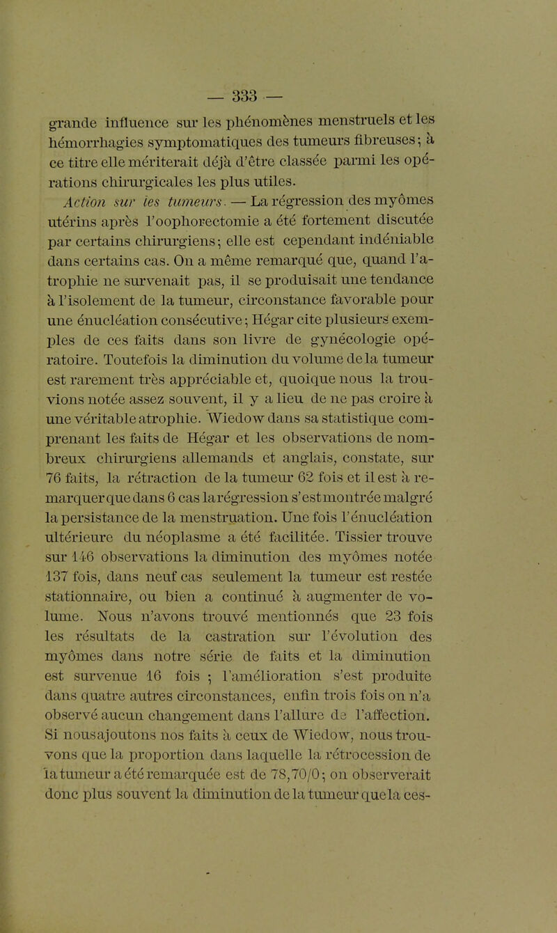 grande influence sur les phénomènes menstruels et les hémorrhagies symptomatiques des tumeurs fibreuses ; à ce titre elle mériterait déjà d'être classée parmi les opé- rations cliii'urgicales les plus utiles. Action sur les tumeurs. — La régression des myornes utérins après l'oopliorectomie a été fortement discutée par certains cliirurgiens \ elle est cependant indéniable dans certains cas. On a même remarqué que, quand l'a- tropMe ne survenait pas, il se produisait une tendance à l'isolement de la tumeur, circonstance favorable pour une énucléation consécutive ; Hégar cite plusieurs exem- ples de ces faits dans son livre de gynécologie opé- ratoire. Toutefois la diminution du volimae delà tumeur est rarement très appréciable et, quoique nous la trou- vions notée assez souvent, il y a lieu de ne pas croire à une véritable atrophie. Wiedowdans sa statistique com- prenant les faits de Hégar et les observations de nom- breux chirurgiens allemands et anglais, constate, sur 76 faits, la rétraction de la tumeur 62 fois et il est à re- marquer que dans 6 cas larégression s'estmontrée malgré la persistance de la menstruation. Une fois l'énucléation ultérieure du néoplasme a été facilitée. Tissier trouve sur 146 observations la diminution des myômes notée 137 fois, dans neuf cas seulement la tumeur est restée stationnaire, ou bien a continué à augmenter de vo- lume. Nous n'avons trouvé mentionnés que 23 fois les résultats de la castration sur l'évolution des myômes dans notre série de faits et la diminution est survenue 16 fois -, l'amélioration s'est produite dans quatre autres circonstances, enfin trois fois on n'a observé aucun changement dans l'allure ds l'affection. Si nous ajoutons nos faits k ceux de Wiedow, nous trou- vons que la proportion dans laquelle la rétrocession de la tumeur a été remarquée est de 78,70/0^ on observerait donc plus souvent la diminution de la tumeur que la ces-
